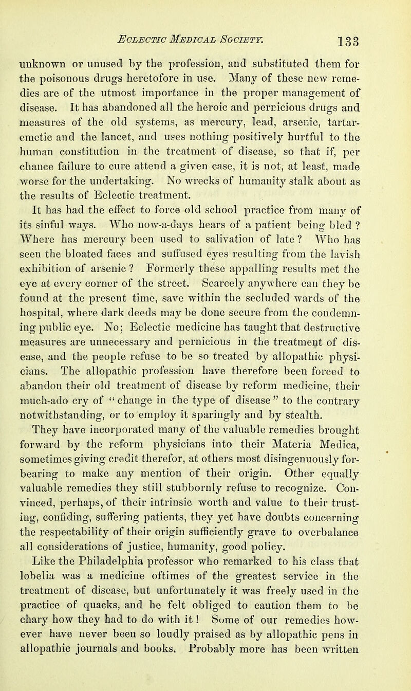 unknown or unused by the profession, and substituted them for the poisonous drugs heretofore in use. Many of these new reme- dies are of the utmost importance in the proper management of disease. It has abandoned all the heroic and pernicious drugs and measures of the old systems, as mercury, lead, arsenic, tartar- emetic and the lancet, and uses nothing positively hurtful to the human constitution in the treatment of disease, so that if, per chance failure to cure attend a given case, it is not, at least, made worse for the undertaking. No wrecks of humanity stalk about as the results of Eclectic treatment. It has had the effect to force old school practice from many of its sinful ways. Who now-a-days hears of a patient being bled ? Where has mercury been used to salivation of late ? Who has seen the bloated faces and suffused eyes resulting from the lavish exhibition of arsenic ? Formerly these appalling results met the eye at every corner of the street. Scarcely anywhere can they be found at the present time, save within the secluded wards of the hospital, where dark deeds may be done secure from the condemn- ing public eye. No; Eclectic medicine has taught that destructive measures are unnecessary and pernicious in the treatment of dis- ease, and the people refuse to be so treated by allopathic physi- cians. The allopathic profession have therefore been forced to abandon their old treatment of disease by reform medicine, their much-ado cry of “change in the type of disease” to the contrary notwithstanding, or to employ it sparingly and by stealth. They have incorporated many of the valuable remedies brought forward by the reform physicians into their Materia Medica, sometimes giving credit therefor, at others most disingenuously for- bearing to make any mention of their origin. Other ecpuilly valuable remedies they still stubbornly refuse to recognize. Con- vinced, perhaps, of their intrinsic worth and value to their trust- ing, confiding, suffering patients, they yet have doubts concerning the respectability of their origin sufficiently grave to overbalance all considerations of justice, humanity, good policy. Like the Philadelphia professor who remarked to his class that lobelia was a medicine oftimes of the greatest service in the treatment of disease, but unfortunately it was freely used in the practice of quacks, and he felt obliged to caution them to be chary how they had to do with it! Some of our remedies how- ever have never been so loudly praised as by allopathic pens in allopathic journals and books. Probably more has been written