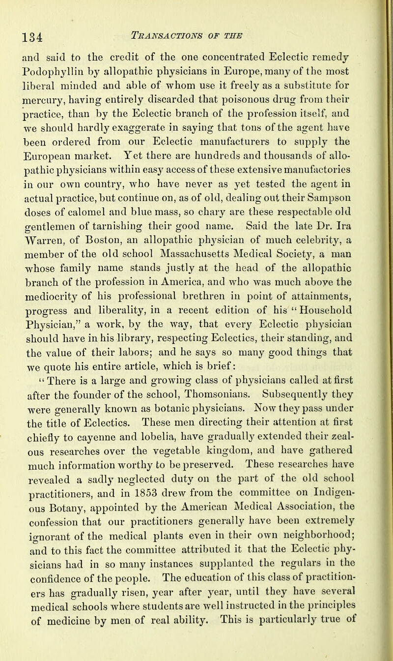 and said to the credit of the one concentrated Eclectic remedy Podophyllin by allopathic physicians in Europe, many of the most liberal minded and able of whom use it freely as a substitute for mercury, having entirely discarded that poisonous drug from their practice, than by the Eclectic branch of the profession itself, and we should hardly exaggerate in saying that tons of the agent have been ordered from our Eclectic manufacturers to supply the European market. Yet there are hundreds and thousands of allo- pathic physicians within easy access of these extensive manufactories in our own country, who have never as yet tested the agent in actual practice, but continue on, as of old, dealing out their Sampson doses of calomel and blue mass, so chary are these respectable old gentlemen of tarnishing their good name. Said the late Dr. Ira Warren, of Boston, an allopathic physician of much celebrity, a member of the old school Massachusetts Medical Society, a man whose family name stands justly at the head of the allopathic branch of the profession in America, and who was much aboye the mediocrity of his professional brethren in point of attainments, progress and liberality, in a recent edition of his “ Household Physician,” a work, by the way, that every Eclectic physician should have in his library, respecting Eclectics, their standing, and the value of their labors; and he says so many good things that we quote his entire article, which is brief: “There is a large and growing class of physicians called at first after the founder of the school, Thomsonians. Subsequently they were generally known as botanic physicians. Now they pass under the title of Eclectics. These men directing their attention at first chiefly to cayenne and lobelia, have gradually extended their zeal- ous researches over the vegetable kingdom, and have gathered much information worthy to be preserved. These researches have revealed a sadly neglected duty on the part of the old school practitioners, and in 1853 drew from the committee on Indigen- ous Botany, appointed by the American Medical Association, the confession that our practitioners generally have been extremely ignorant of the medical plants even in their own neighborhood; and to this fact the committee attributed it that the Eclectic phy- sicians had in so many instances supplanted the regulars in the confidence of the people. The education of this class of practition- ers has gradually risen, year after year, until they have several medical schools where students are well instructed in the principles of medicine by men of real ability. This is particularly true of