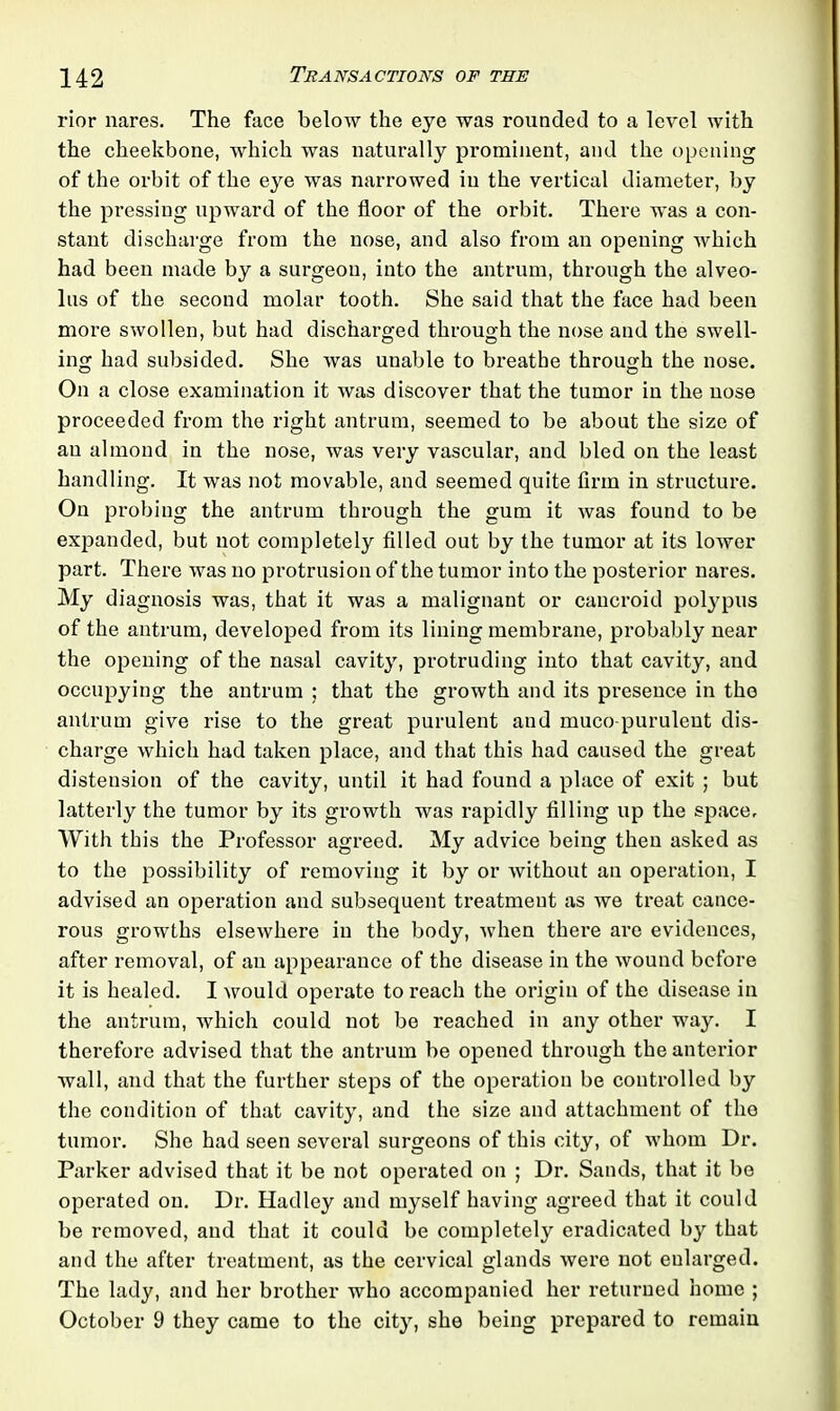 rior nares. The face below the eye was rounded to a level with the cheekbone, which was naturally prominent, and the opening of the orbit of the eye was narrowed in the vertical diameter, by the pressing upward of the floor of the orbit. There was a con- stant discharge from the nose, and also from an opening which had been made by a surgeon, into the antrum, through the alveo- lus of the second molar tooth. She said that the face had been more swollen, but had discharged through the nose and the swell- ing had subsided. She was unable to breathe through the nose. On a close examination it was discover that the tumor in the nose proceeded from the right antrum, seemed to be about the size of an almond in the nose, was very vascular, and bled on the least handling. It was not movable, and seemed quite firm in structure. On probing the antrum through the gum it was found to be expanded, but not completely filled out by the tumor at its lower part. There was no protrusion of the tumor into the posterior nares. My diagnosis was, that it was a malignant or cancroid polypus of the antrum, developed from its lining membrane, probably near the opening of the nasal cavity, protruding into that cavity, and occupying the antrum ; that the growth and its presence in the antrum give rise to the great purulent and muco purulent dis- charge which had taken place, and that this had caused the great distension of the cavity, until it had found a place of exit ; but latterly the tumor by its growth was rapidly filling up the space. With this the Professor agreed. My advice being then asked as to the possibility of removing it by or without an operation, I advised an operation and subsequent treatment as we treat cance- rous growths elsewhere in the body, when there are evidences, after removal, of an appearance of the disease in the wound before it is healed. I would operate to reach the origin of the disease in the antrum, which could not be reached in any other way. I therefore advised that the antrum be opened through the anterior wall, and that the further steps of the operation be controlled by the condition of that cavity, and the size and attachment of the tumor. She had seen several surgeons of this city, of whom Dr. Parker advised that it be not operated on ; Dr. Sands, that it be operated on. Dr. Hadley and myself having agreed that it could be removed, and that it could be completely eradicated by that and the after treatment, as the cervical glands were not enlarged. The lady, and her brother who accompanied her returned home ; October 9 they came to the city, she being prepared to remain