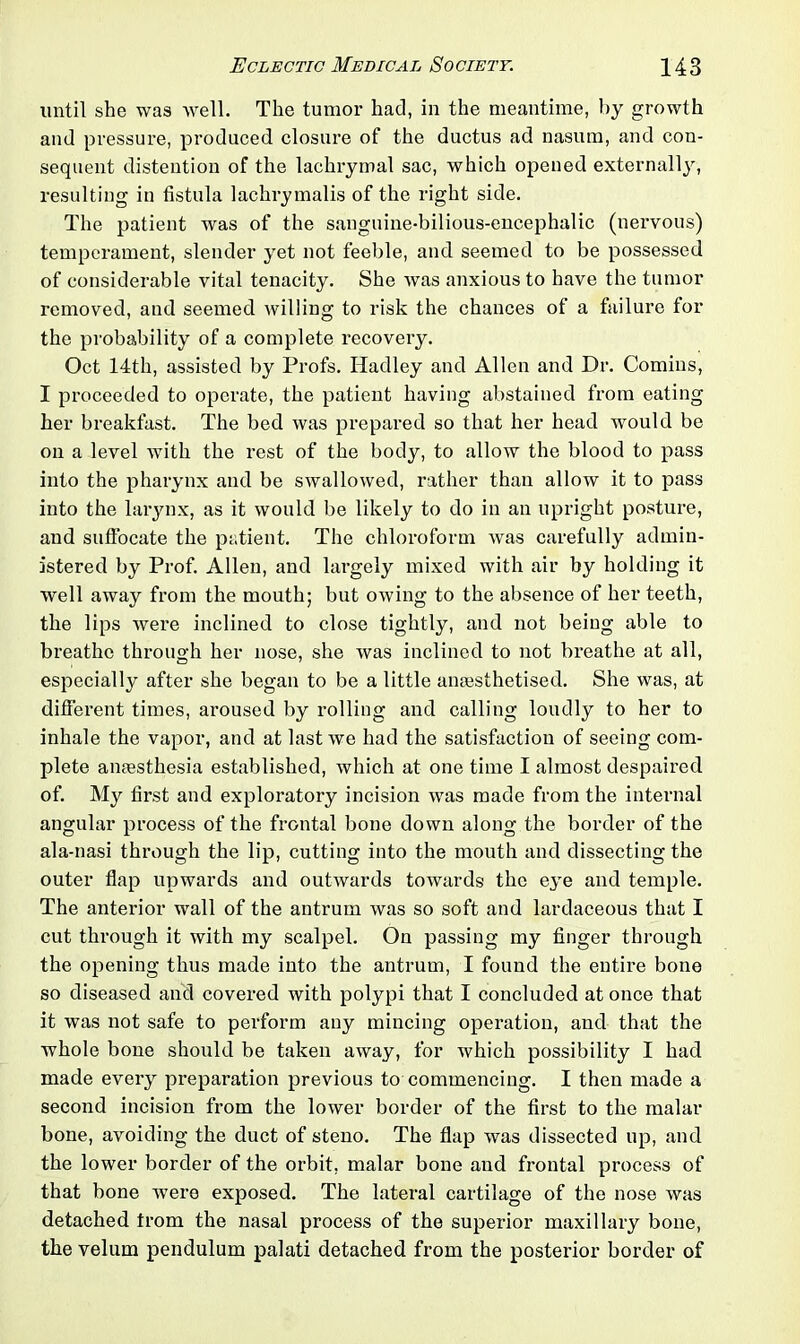 until she was well. The tumor had, in the meantime, by growth and pressure, produced closure of the ductus ad nasum, and con- sequent distention of the lachrymal sac, which opened externally, resulting in fistula lachrymalis of the right side. The patient was of the sanguine-bilious-encephalic (nervous) temperament, slender yet not feeble, and seemed to be possessed of considerable vital tenacity. She was anxious to have the tumor removed, and seemed willing to risk the chances of a failure for the probability of a complete recovery. Oct 14th, assisted by Profs. Hadley and Allen and Dr. Comins, I proceeded to operate, the patient having abstained from eating her breakfast. The bed was prepared so that her head would be on a level with the rest of the body, to allow the blood to pass into the pharynx and be swallowed, rather than allow it to pass into the larynx, as it would be likely to do in an upright posture, and suffocate the patient. The chloroform was carefully admin- istered by Prof. Allen, and largely mixed with air by holding it well away from the mouth; but owing to the absence of her teeth, the lips were inclined to close tightly, and not being able to breathe through her nose, she was inclined to not breathe at all, especially after she began to be a little anaesthetised. She was, at different times, aroused by rolling and calling loudly to her to inhale the vapor, and at last we had the satisfaction of seeing com- plete anaesthesia established, which at one time I almost despaired of. My first and exploratory incision was made from the internal angular process of the frontal bone down along the border of the ala-nasi through the lip, cutting into the mouth and dissecting the outer flap upwards and outwards towards the eye and temple. The anterior wall of the antrum was so soft and lardaceous that I cut through it with my scalpel. On passing my finger through the opening thus made into the antrum, I found the entire bone so diseased and covered with polypi that I concluded at once that it was not safe to perform any mincing operation, and that the whole bone should be taken away, for which possibility I had made every prepai-ation previous to commencing. I then made a second incision from the lower border of the first to the malar bone, avoiding the duct of steno. The flap was dissected up, and the lower border of the orbit, malar bone and frontal process of that bone were exposed. The lateral cartilage of the nose was detached from the nasal process of the superior maxillary bone, the velum pendulum palati detached from the posterior border of