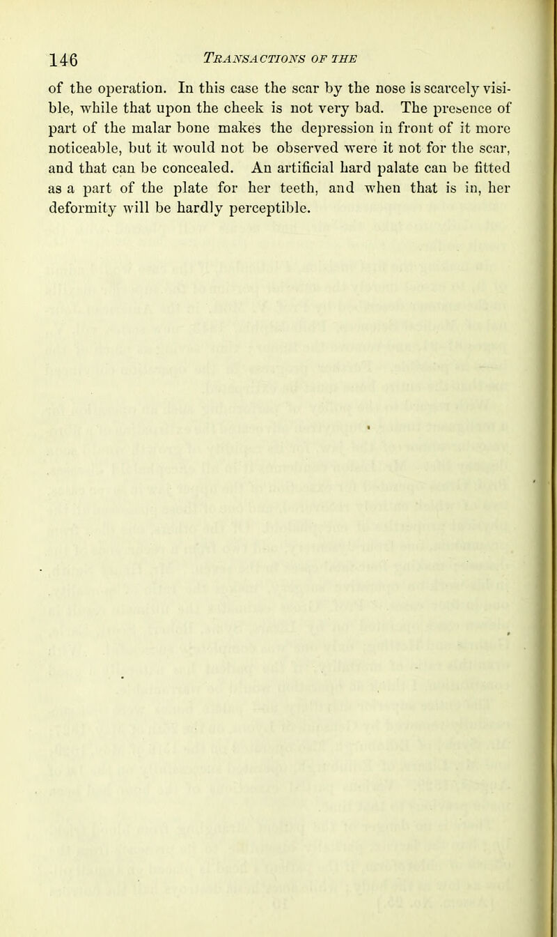of the operation. In this case the scar by the nose is scarcely visi- ble, while that upon the cheek is not very bad. The presence of part of the malar bone makes the depression in front of it more noticeable, but it would not be observed were it not for the scar, and that can be concealed. An artificial hard palate can be fitted as a part of the plate for her teeth, and when that is in, her deformity will be hardly perceptible.
