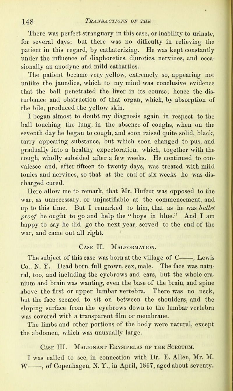 There was perfect stranguary in this case, or inability to urinate, for several days; but there was no difficulty in relieving the patient in this regard, by cathaterizing. He Avas kept constantly under the influence of diaphoretics, diuretics, nervines, and occa- sionally an anodyne and mild cathartics. The patient became very yellow, extremely so, appearing not unlike the jaundice, which to my mind Avas conclusive evidence that the ball penetrated the liver in its course; hence the dis- turbance and obstruction of that organ, Avhich, by absorption of the bile, produced the yellow skin. I began almost to doubt my diagnosis again in respect to the ball touching the lung, in the absence of coughs, Avhen on the seventh day he began to cough, and soon raised quite solid, black, tarry appearing substance, but Avhich soon changed to pus, and gradually iuto a healthy expectoration, which, together with the cough, wholly subsided after a feAv Aveeks. He continued to con- valesce and, after fifteen to twenty days, was treated with mild tonics and nervines, so that at the end of six weeks he Avas dis- charged cured. Here allow me to remark, that Mr. Hufcut was opposed to the Avar, as unnecessary, or unjustifiable at the commencement, and up to this time. But I remarked to him, that as he was bullet jwoof he ought to go and help the “ boys in blue.” And I am happy to say he did go the next year, served to the end of the war, and came out all right. Case II. Malformation. The subject of this case Avas born at the village of C , Lewis Co., N. Y. Dead born, full grown, sex, male. The face was natu- ral, too, and including the eyebroAvs and ears, but the whole cra- nium and brain was wanting, even the base of the brain, and spine above the first or upper lumbar vertebra. There was no neck, but the face seemed to sit on between the shoulders, and the sloping surface from the eyebrows doAvn to the lumbar vertebra Avas covered with a transparent film or membrane. The limbs aud other portions of the body were natural, except the abdomen, which was unusually large. Case III. Malignant Erysipelas of the Scrotum. I AATas called to see, in connection Avith Dr. E. Allen, Mr. M. VY , of Copenhagen, N. Y., in April, 1867, aged about seventy.