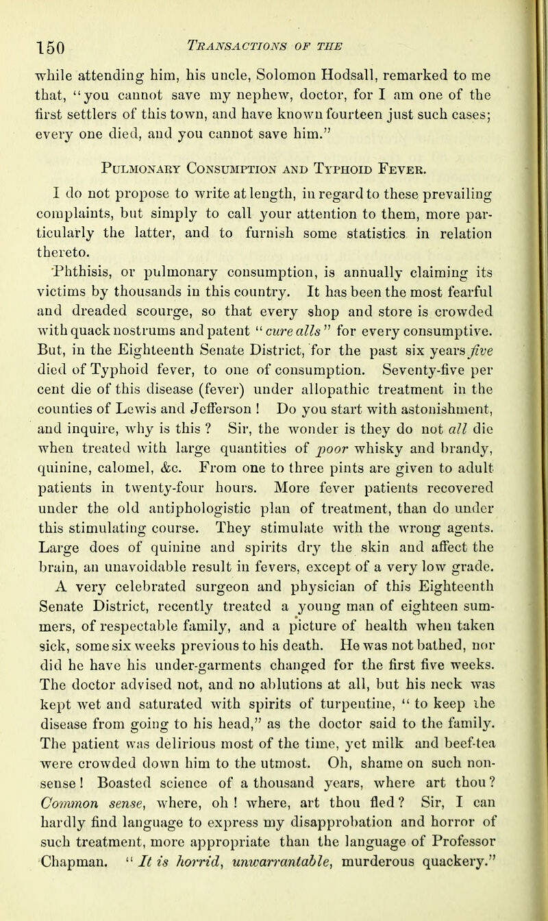 while attending him, his uncle, Solomon Hodsall, remarked to me that, “you cannot save my nephew, doctor, for I am one of the first settlers of this town, and have known fourteen just such cases; every one died, and you cannot save him.” Pulmonary Consumption and Typhoid Fever. I do not propose to write at length, in regard to these prevailing complaints, but simply to call your attention to them, more par- ticularly the latter, and to furnish some statistics in relation thereto. Phthisis, or pulmonary consumption, is annually claiming its victims by thousands in this country. It has been the most fearful and dreaded scourge, so that every shop and store is crowded with quack nostrums and patent “ cure alls” for every consumptive. But, in the Eighteenth Senate District, for the past six years five died of Typhoid fever, to one of consumption. Seventy-five per cent die of this disease (fever) under allopathic treatment in the counties of Lewis and Jefferson ! Do you start with astonishment, and inquire, why is this ? Sir, the wonder is they do not all die when treated with large quantities of poor whisky and brandy, quinine, calomel, &c. From one to three pints are given to adult patients in twenty-four hours. More fever patients recovered under the old antiphologistic plan of treatment, than do under this stimulating course. They stimulate with the wrong agents. Large does of quinine and spirits dry the skin and affect the brain, an unavoidable result in fevers, except of a very low grade. A very celebrated surgeon and physician of this Eighteenth Senate District, recently treated a young man of eighteen sum- mers, of respectable family, and a picture of health when taken sick, some six weeks previous to his death. He was not bathed, nor did he have his under-garments changed for the first five weeks. The doctor adv-ised not, and no ablutions at all, but his neck was kept wet and saturated with spirits of turpentine, “ to keep ihe disease from going to his head,” as the doctor said to the family. The patient was delirious most of the time, yet milk and beef-tea were crowded down him to the utmost. Oh, shame on such non- sense ! Boasted science of a thousand years, where art thou ? Common sense, where, oh ! where, art thou fled ? Sir, I can hardly find language to express my disapprobation and horror of such treatment, more appropriate than the language of Professor Chapman. “ It is horrid, unwarrantable, murderous quackery.”