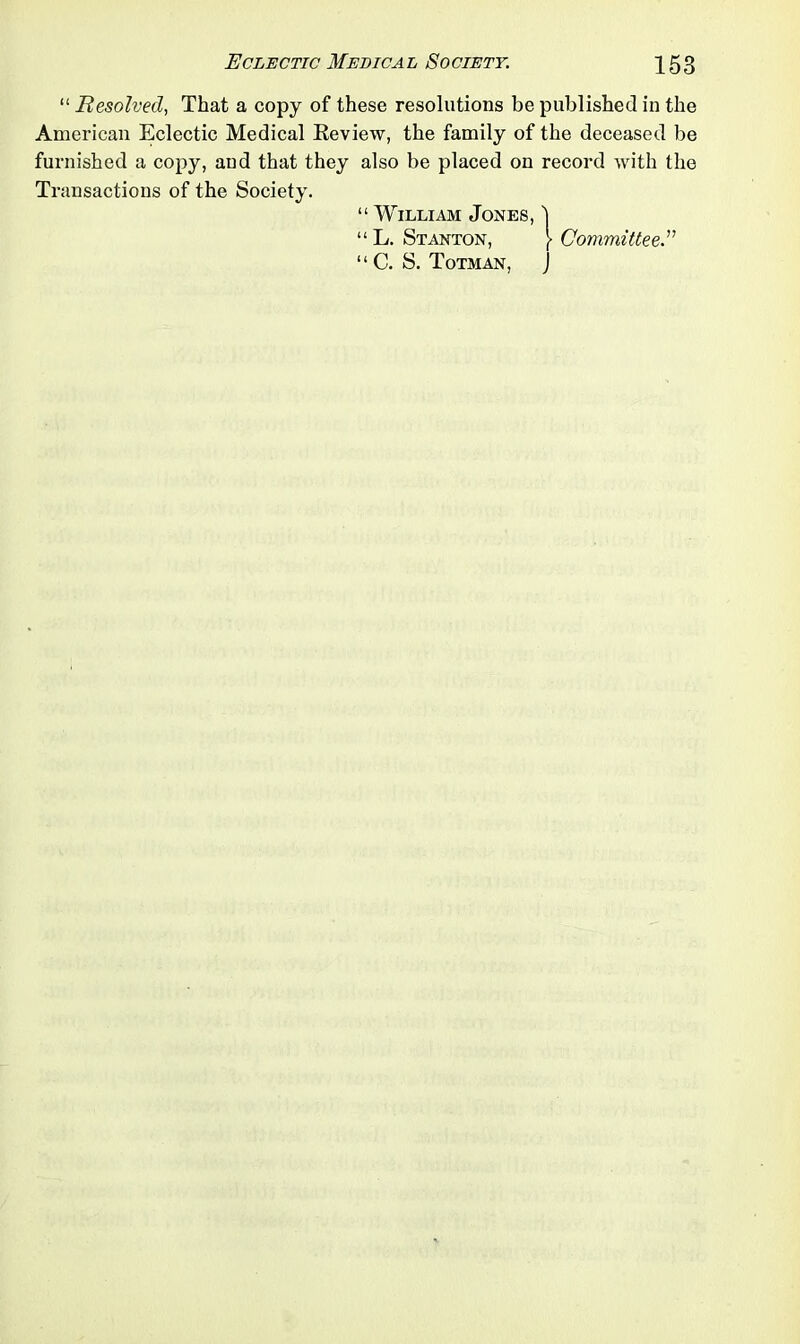 “ Resolved, That a copy of these resolutions be published in the American Eclectic Medical Review, the family of the deceased be furnished a copy, and that they also be placed on record with the Transactions of the Society. “ William Jones, 1 “ L. Stanton, J> Committee “ C. S. Totman, J