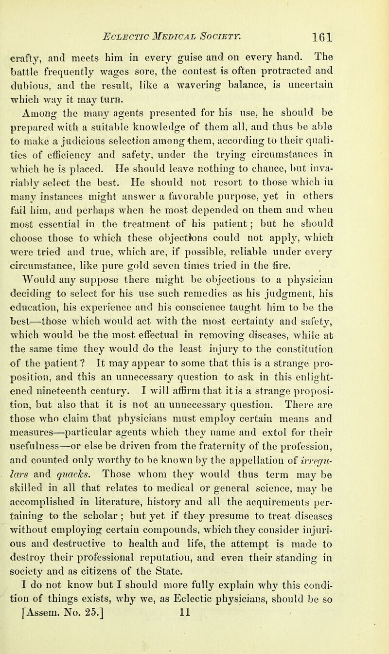 crafty, and meets him in every guise and on every hand. The battle frequently wages sore, the contest is often protracted and dubious, and the result, like a wavering balance, is uncertain which way it may turn. Among the many agents presented for his use, he should be prepared with a suitable knowledge of them all, and thus be able to make a judicious selection among them, according to their quali- ties of efficiency and safety, under the trying circumstances in which he is placed. He should leave nothing to chance, but inva- riably select the best. He should not resort to those which in many instances might answer a favorable purpose, yet in others fail him, and perhaps when he most depended on them and when most essential in the treatment of his patient; but he should choose those to which these objectkms could not apply, which were tried and true, which are, if possible, reliable under every circumstance, like pure gold seven times tried in the tire. Would any suppose there might be objections to a physician deciding to select for his use such remedies as his judgment, his education, his experience and his conscience taught him to be the best—those which would act with the most certainty and safety, which would be the most effectual in removing diseases, while at the same time they would do the least injury to the constitution of the patient ? It may appear to some that this is a strange pro- position, and this an unnecessary question to ask in this enlight- ened nineteenth century. I will affirm that it is a strange proposi- tion, but also that it is not an unnecessary question. There are those who claim that physicians must employ certain means and measures—particular agents which they name and extol for their usefulness—or else be driven from the fraternity of the profession, and counted only worthy to be known by the appellation of irregu- lars and quacks. Those whom they would thus term may be skilled in all that relates to medical or general science, may be accomplished in literature, history and all the acquirements per- taining to the scholar ; but yet if they presume to treat diseases without employing certain compounds, which they consider injuri- ous and destructive to health and life, the attempt is made to destroy their professional reputation, and even their standing in society and as citizens of the State. I do not know but I should more fully explain why this condi- tion of things exists, why we, as Eclectic physicians, should be so [Assem. No. 25.] 11