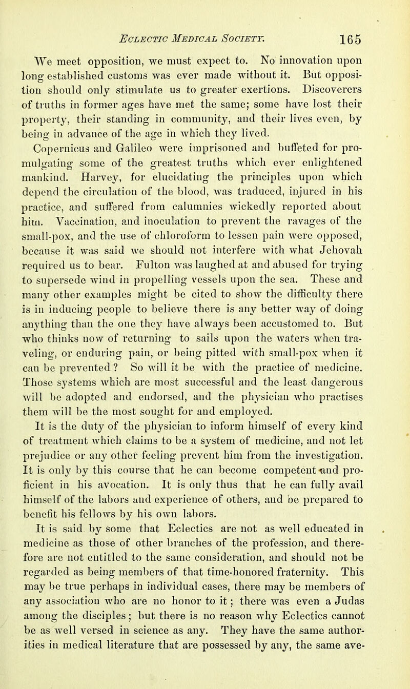 We meet opposition, we must expect to. No innovation upon long established customs was evei' made without it. But opposi- tion should only stimulate us to greater exertions. Discoverers of truths in former ages have met the same; some have lost their property, their standing in community, and their lives even, by being in advance of the age in which they lived. Copernicus and Galileo were imprisoned and buffeted for pro- mulgating some of the greatest truths which ever enlightened mankind. Harvey, for elucidating the principles upon which depend the circulation of the blood, was traduced, injured in his practice, and suffered from calumnies wickedly reported about him. Vaccination, and inoculation to prevent the ravages of the small-pox, and the use of chloroform to lessen pain were opposed, because it was said we should not interfere with what Jehovah required us to bear. Fulton was laughed at and abused for trying to supersede wind in propelling vessels upon the sea. These and many other examples might be cited to show the difficulty there is in inducing people to believe there is any better way of doing anything than the one they have always been accustomed to. But who thinks now of returning to sails upon the waters when tra- veling, or enduring pain, or being pitted with small-pox when it can be prevented ? So will it be with the practice of medicine. Those systems which are most successful and the least dangerous will be adopted and endorsed, and the physician who practises them will be the most sought for and employed. It is the duty of the physician to inform himself of every kind of treatment which claims to be a system of medicine, and not let prejudice or any other feeling prevent him from the investigation. It is only by this course that he can become competent mid pro- ficient in his avocation. It is only thus that he can fully avail himself of the labors and experience of others, and be prepared to benefit his fellows by his own labors. It is said by some that Eclectics are not as well educated in medicine as those of other branches of the profession, and there- fore are not entitled to the same consideration, and should not be regarded as being members of that time-honored fraternity. This may be true perhaps in individual cases, there may be members of any association who are no honor to it; there was even a Judas among the disciples; but there is no reason why Eclectics cannot be as well versed in science as any. They have the same author- ities in medical literature that are possessed by any, the same ave-