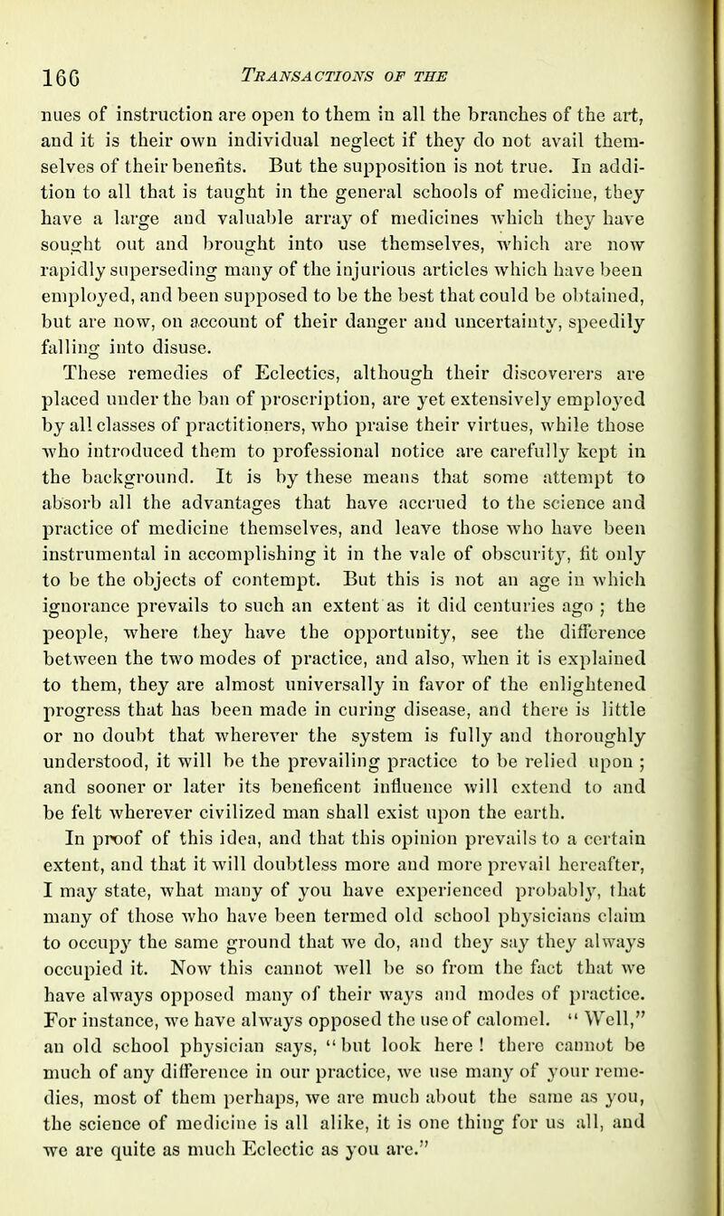 nues of instruction are open to them in all the branches of the art, and it is their own individual neglect if they do not avail them- selves of their benefits. But the supposition is not true. In addi- tion to all that is taught in the general schools of medicine, they have a large and valuable array of medicines which they have sought out and brought into use themselves, which are now rapidly superseding many of the injurious articles which have been employed, and been supposed to be the best that could be obtained, but are now, on account of their danger and uncertainty, speedily falling into disuse. These remedies of Eclectics, although their discoverers are placed under the ban of proscription, are yet extensively employed by all classes of practitioners, who praise their virtues, while those who introduced them to professional notice are carefully kept in the background. It is by these means that some attempt to absorb all the advantages that have accrued to the science and practice of medicine themselves, and leave those who have been instrumental in accomplishing it in the vale of obscurity, fit only to be the objects of contempt. But this is not an age in which ignorance prevails to such an extent as it did centuries ago ; the people, where they have the opportunity, see the difference between the two modes of practice, and also, when it is explained to them, they are almost universally in favor of the enlightened progress that has been made in curing disease, and there is little or no doubt that Avherever the system is fully and thoroughly understood, it will be the prevailing practice to be relied upon ; and sooner or later its beneficent influence will extend to and be felt wherever civilized man shall exist upon the earth. In proof of this idea, and that this opinion prevails to a certain extent, and that it will doubtless more and more prevail hereafter, I may state, what many of you have experienced probably, that many of those who have been termed old school physicians claim to occupy the same ground that we do, and they say they always occupied it. Now this cannot well be so from the fact that we have always opposed many of their ways and modes of practice. For instance, we have always opposed the use of calomel. “ Well,” an old school physician sa}7s, “but look here! there cannot be much of any difference in our practice, we use many of your reme- dies, most of them perhaps, we are much about the same as you, the science of medicine is all alike, it is one thing for us all, and we are quite as much Eclectic as you are.”