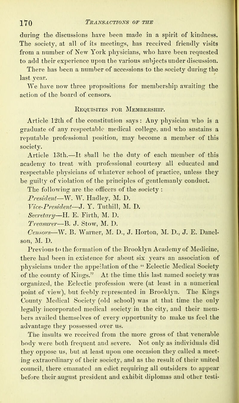 during the discussions have been made in a spirit of kindness. The society, at all of its meetings, has received friendly visits from a number of New York physicians, who have been requested to add their experience upon the various subjects under discussion. There has been a number of accessions to the society during the last year. We have now three propositions for membership awaiting the action of the board of censors. Requisites for Membership. Article 12th of the constitution says: Any physician who is a graduate of any respectable medical college, and who sustains a reputable professional position, may become a member of this society. Article 13th.—It shall be the duty of each member of this academy to treat with professional courtesy all educated and respectable physicians of whatever school of practice, unless they be guilty of violation of the principles of gentlemanly conduct. The following are the officers of the society : President—W. W. Hadley, M. D. Vice-President—J. Y. Tuthill, M. D. Secretary—II. E. Firth, M. I). Treasurer— B. J. Stow, M. D. Censors—W. B. Warner, M. D., J. Horton, M. D., J. E. Danel- son, M. D. Previous to the formation of the Brookl}-n Academy of Medicine, there had been in existence for about six years an association of physicians under the appellation of the “ Eclectic Medical Society of the county of Kings.” At the time this last named society was organized, the Eclectic profession were (at least in a numerical point of view), but feebly represented in Brooklyn. The Kings County Medical Society (old school) was at that time the only legally incorporated medical society in the city, and their mem- bers availed themselves of every opportunity to make us feel the advantage they possessed over us. The insults we received from the more gross of that venerable body were both frequent and severe. Not only as individuals did they oppose us, but at least upon one occasion they called a meet- ing extraordinary of their society, and as the result of their united council, there emanated an edict requiring all outsiders to appear before their august president and exhibit diplomas and other testi-