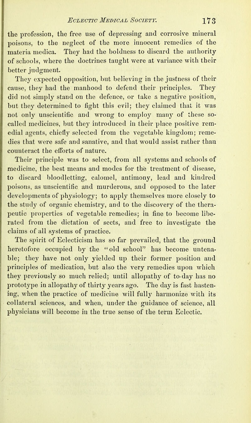 the profession, the free use of depressing and corrosive mineral poisons, to the neglect of the more innocent remedies of the materia medica. They had the boldness to discard the authority of schools, where the doctrines taught were at variance with their better judgment. They expected opposition, but believing in the justness of their cause, they had the manhood to defend their principles. They did not simply stand on the defence, or take a negative position, but they determined to fight this evil; they claimed that it was not only unscientific and wrong to employ man}T of these so- called medicines, but they introduced in their place positive rem- edial agents, chiefly selected from the vegetable kingdom; reme- dies that were safe and sanative, and that would assist rather than counteract the efforts of nature. Their principle was to select, from all sj^stems and schools of medicine, the best means and modes for the treatment of disease, to discard bloodletting, calomel, antimony, lead and kindred poisons, as unscientific and murderous, and opposed to the later developments of physiology; to apply themselves more closely to the study of organic chemistry, and to the discovery of the thera- peutic properties of vegetable remedies; in fine to become libe- rated from the dictation of sects, and free to investigate the claims of all systems of practice. The spirit of Eclecticism has so far prevailed, that the ground heretofore occupied by the “old school” has become untena- ble; they have not only yielded up their former position and principles of medication, but also the very remedies upon which they previously so much relied; until allopathy of to-day has no prototype in allopathy of thirty years ago. The day is fast hasten- ing, when the practice of medicine will fully harmonize with its collateral sciences, and when, under the guidauce of science, all physicians will become in the true sense of the term Eclectic.