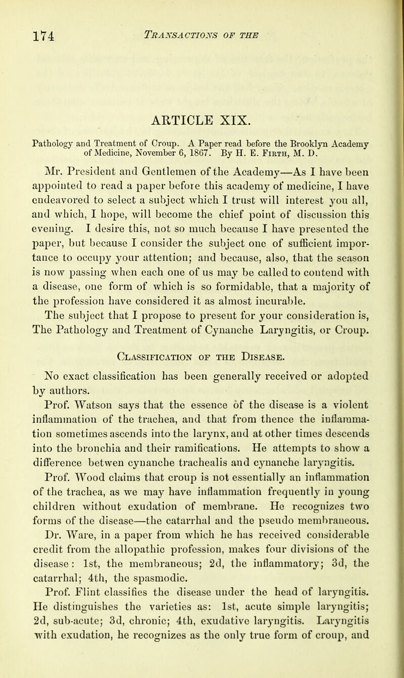 ARTICLE XIX. Pathology and Treatment of Croup. A Paper read before the Brooklyn Academy of Medicine, November 6, 1867. By H. E. Firth, M. D. Mr. President and Gentlemen of the Academy—As I have been appointed to read a paper before this academy of medicine, I have endeavored to select a subject which I trust will interest you all, and which, I hope, will become the chief point of discussion this evening. I desire this, not so much because I have presented the paper, but because I consider the subject one of sufficient impor- tance to occupy your attention; and because, also, that the season is now passing when each one of us may be called to contend with a disease, one form of which is so formidable, that a majority of the profession have considered it as almost incurable. The subject that I propose to present for your consideration is, The Pathology and Treatment of Cynanche Laryngitis, or Croup. Classification of the Disease. No exact classification has been generally received or adopted by authors. Prof. Watson says that the essence of the disease is a violent inflammation of the trachea, and that from thence the inflamma- tion sometimes ascends into the larynx, and at other times descends into the bronchia and their ramifications. He attempts to show a difference betwen cynanche trachealis and cynanche laryngitis. Prof. Wood claims that croup is not essentially an inflammation of the trachea, as we may have inflammation frequently in young children without exudation of membrane. He recognizes two forms of the disease—the catarrhal and the pseudo membraneous. Dr. Ware, in a paper from which he has received considerable credit from the allopathic profession, makes four divisions of the disease: 1st, the membraneous; 2d, the inflammatory; 3d, the catarrhal; 4th, the spasmodic. Prof. Flint classifies the disease under the head of laryngitis. He distinguishes the varieties as: 1st, acute simple laryngitis; 2d, sub-acute; 3d, chronic; 4th, exudative laryngitis. Laryngitis with exudation, he recognizes as the only true form of croup, and