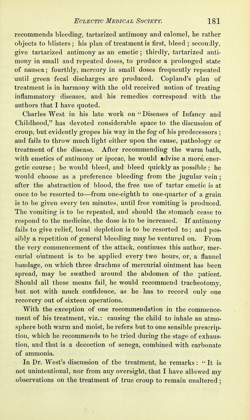 recommends bleeding, tartarized antimony and calomel, he rather objects to blisters ; his plan of treatment is first, bleed ; secondly, give tartarized antimony as an emetic ; thirdly, tartarized anti- mony in small and repeated doses, to produce a prolonged state of nausea; fourthly, mercury in small doses frequently repeated until green fecal discharges are produced. Copland’s plan of treatment is in harmony with the old received notion of treating inflammatory diseases, and his remedies correspond with the authors that I have quoted. Charles West in his late work on “Diseases of Infancy and Childhood,” has devoted considerable space to the discussion of croup, but evidently gropes his way in the fog of his predecessors ; and fails to throw much light either upon the cause, pathology or treatment of the disease. After recommending the warm bath, with emetics of antimony or ipecac, he would advise a more, ener- getic course ; he would bleed, and bleed quickly as possible ; he would choose as a preference bleeding from the jugular vein ; after the abstraction of blood, the free use of tartar emetic is at once to be resorted to—from one-eighth to one-quarter of a grain is to be given every ten minutes, until free vomiting is produced. The vomiting is to be repeated, and should the stomach cease to respond to the medicine, the dose is to be increased. If antimony fails to give relief, local depletion is to be resorted to; and pos- sibly a repetition of general bleeding may be ventured on. From the very commencement of the attack, continues this author, mer- curial ointment is to be applied every two hours, or, a flannel bandage, on which three drachms of mercurial ointment has been spread, may be swathed around the abdomen of the patient. Should ail these means fail, he would recommend tracheotomy, but not with much confidence, as he has to record only one recovery out of sixteen operations. With the exception of one recommendation in the commence- ment of his treatment, viz.: causing the child to inhale an atmo- sphere both warm and moist, he refers but to one sensible prescrip- tion, which he recommends to be tried during the stage of exhaus- tion, and that is a decoction of senega, combined with carbonate of ammonia. In Dr. West’s discussion of the treatment, he remarks: “It is not unintentional, nor from any oversight, that I have allowed my observations on the treatment of true croup to remain unaltered ;