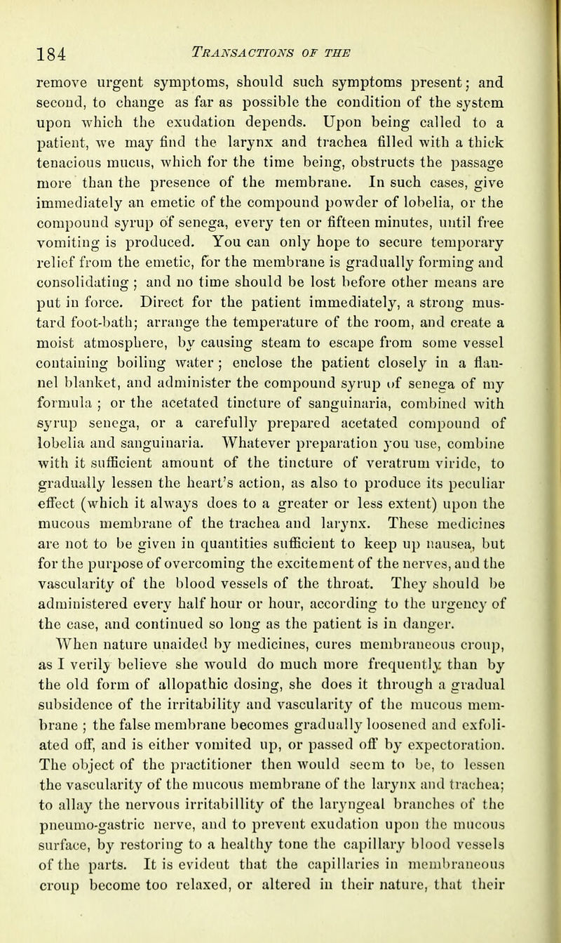 remove urgent symptoms, should such symptoms present; and second, to change as far as possible the condition of the system upon which the exudation depends. Upon being called to a patient, we may find the larynx and trachea filled with a thick tenacious mucus, which for the time being, obstructs the passage more than the presence of the membrane. In such cases, give immediately an emetic of the compound powder of lobelia, or the compound syrup of senega, every ten or fifteen minutes, until free vomiting is produced. You can only hope to secure temporary relief from the emetic, for the membrane is gradually forming and consolidating; and no time should be lost before other means are put in force. Direct for the patient immediately, a strong mus- tard foot-bath; arrange the temperature of the room, and create a moist atmosphere, by causing steam to escape from some vessel containing boiling water ; enclose the patient closely in a flan- nel blanket, and administer the compound syrup of senega of my formula ; or the acetated tincture of sanguinaria, combined with syrup senega, or a carefully prepared acetated compound of lobelia and sanguinaria. Whatever preparation you use, combine with it sufficient amount of the tinctui’e of veratrum viridc, to gradually lessen the heart’s action, as also to produce its peculiar effect (which it always does to a greater or less extent) upon the mucous membrane of the trachea and larynx. These medicines are not to be given in quantities sufficient to keep up nausea, but for the purpose of overcoming the excitement of the nerves, and the vascularity of the blood vessels of the throat. They should be administered every half hour or hour, according to the urgency of the case, and continued so long as the patient is in danger. When nature unaided by medicines, cures membraneous croup, as I verily believe she would do much more frequently than by the old form of allopathic dosing, she does it through a gradual subsidence of the irritability and vascularity of the mucous mem- brane ; the false membrane becomes gradually loosened and exfoli- ated off, and is either vomited up, or passed off by expectoration. The object of the practitioner then would seem to be, to lessen the vascularity of the mucous membrane of the larynx and trachea; to allay the nervous irritabillity of the laryngeal branches of the pneumo-gastric nerve, and to prevent exudation upon the mucous surface, by restoring to a healthy tone the capillary blood vessels of the parts. It is evident that the capillaries in membraneous croup become too relaxed, or altered in their nature, that their