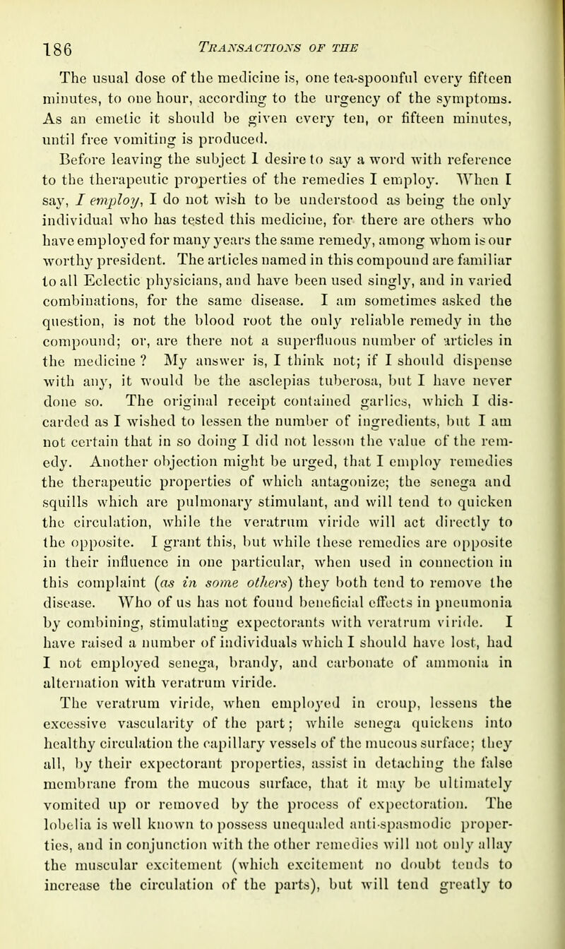 The usual close of the medicine is, one tea-spoonful every fifteen minutes, to one hour, according to the urgency of the symptoms. As an emetic it should be given every ten, or fifteen minutes, until free vomiting is produced. Before leaving the subject 1 desire to say a word with reference to the therapeutic properties of the remedies I employ. When I say, I employ, I do not wish to be understood as being the only individual who has tested this medicine, for there are others who have employed for many years the same remedy, among whom is our worthy president. The articles named in this compound are familiar to all Eclectic physicians, and have been used singly, and in varied combinations, for the same disease. I am sometimes asked the question, is not the blood root the only reliable remedy in the compound; or, are there not a superfluous number of articles in the medicine ? My answer is, I think not; if I should dispense with any, it would be the asclepias tuberosa, but I have never done so. The original receipt contained garlics, which I dis- carded as I wished to lessen the number of ingredients, but I am not certain that in so doing I did not lesson the value of the rem- edy. Another objection might be urged, that I employ remedies the therapeutic properties of which antagonize; the senega and squills which are pulmonary stimulant, and will tend to quicken the circulation, while the veratrum viridc will act directly to the opposite. I grant this, but while these remedies are opposite in their influence in one particular, when used in connection in this complaint (as in some others) they both tend to remove the disease. Who of us has not found beneficial effects in pneumonia by combining, stimulating expectorants with veratrum viride. I have raised a number of individuals which I should have lost, had I not employed senega, brandy, and carbonate of ammonia in alternation with veratrum viride. The veratrum viride, when employed in croup, lessens the excessive vascularity of the part; while senega quickens into healthy circulation the capillary vessels of the mucous surface; they all, by their expectorant properties, assist in detaching the false membrane from the mucous surface, that it may be ultimately vomited up or removed by the process of expectoration. The lobelia is well known to possess unequaled anti-spasmodic proper- ties, and in conjunction with the other remedies will not only allay the muscular excitement (which excitement no doubt tends to increase the circulation of the parts), but will tend greatly to