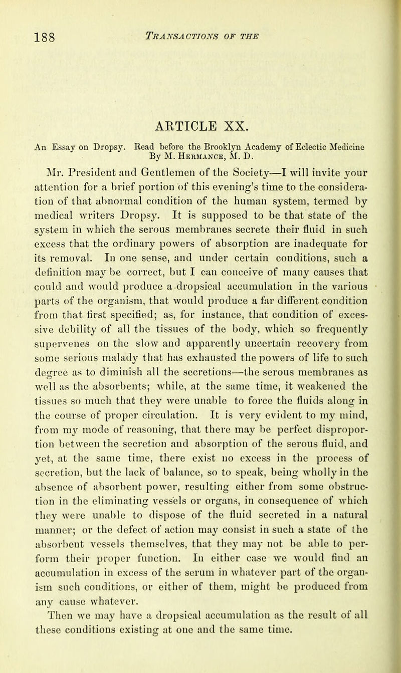 ARTICLE XX. An Essay on Dropsy. Read before the Brooklyn Academy of Eclectic Medicine By M. Hermance, M. D. Mr. President and Gentlemen of the Society—I will invite your attention for a brief portion of this evening’s time to the considera- tion of that abnormal condition of the human .system, termed by medical writers Dropsy. It is supposed to be that state of the system in which the serous membranes secrete their fluid in such excess that the ordinary powers of absorption are inadequate for its removal. In one sense, and under certain conditions, such a definition may be correct, but I can conceive of many causes that could and would produce a dropsical accumulation in the various parts of the organism, that would produce a far different condition from that first specified; as, for instance, that condition of exces- sive debility of all the tissues of the body, which so frequently supervenes on the slow and apparently uncertain recovery from some serious malady that has exhausted the powers of life to such decree as to diminish all the secretions—the serous membranes as well as the absorbents; while, at the same time, it weakened the tissues so much that they were unable to force the fluids along in the course of proper circulation. It is very evident to my mind, from my mode of reasoning, that there maj' be perfect dispropor- tion between the secretion and absorption of the serous fluid, and yet, at the same time, there exist no excess in the process of secretion, but the lack of balance, so to speak, being wholly in the absence of absorbent power, resulting either from some obstruc- tion in the eliminating vessels or organs, in consequence of which they were unable to dispose of the fluid secreted in a natural manner; or the defect of action may consist in such a state of the absorbent vessels themselves, that they may not be able to per- form their proper function. In either case we would find an accumulation in excess of the serum in whatever part of the organ- ism such conditions, or either of them, might be produced from any cause whatever. Then we may have a dropsical accumulation as the result of all these conditions existing at one and the same time.