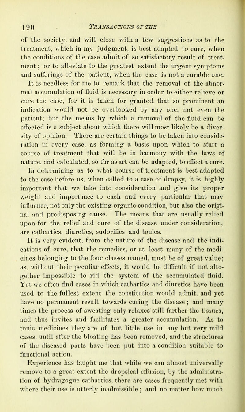 of the society, and will close with a few suggestions as to the treatment, which in my judgment, is best adapted to cure, when the conditions of the case admit of so satisfactory result of treat- ment ; or to alleviate to the greatest extent the urgent symptoms and sufferings of the patient, when the case is not a curable one. It is needless for me to remark that the removal of the abnor- mal accumulation of fluid is necessary in order to either relieve or cure the case, for it is taken for granted, that so prominent an indication would not be overlooked by any one, not even the patient; but the means by which a removal of the fluid can be effected is a subject about which there will most likely be a diver- sity of opinion. There are certain things to be taken into conside- ration in every case, as forming a basis upon which to start a course of treatment that will be in harmony with the laws of nature, and calculated, so far as art can be adapted, to effect a cure. In determining as to what course of treatment is best adapted to the case before us, when called to a case of dropsy, it is highly important that we take into consideration and give its proper weight and importance to each and every particular that may influence, not only the existing organic condition, but also the origi- nal and predisposing cause. The means that are usually relied upon for the relief and cure of the disease under consideration, are cathartics, diuretics, sudorifics and tonics. It is very evident, from the nature of the disease and the indi- cations of cure, that the remedies, or at least many of the medi- cines belonging to the four classes named, must be of great value; as, without their peculiar effects, it would be difficult if not alto- gether impossible to rid the system of the accumulated fluid. Yet we often find cases in which cathartics and diuretics have been used to the fullest extent the constitution would admit, and yet have no permanent result towards curing the disease; and many times the process of sweating only relaxes still farther the tissues, and thus invites and facilitates a greater accumulation. As to tonic medicines they are of but little use in any but very mild cases, until after the bloating has been removed, and the structures of the diseased parts have been put into a condition suitable to functional action. Experience has taught me that while we can almost universally remove to a great extent the dropsical effusion, by the administra- tion of hydragogue cathartics, there are cases frequently met with where their use is utterly inadmissible; and no matter how much