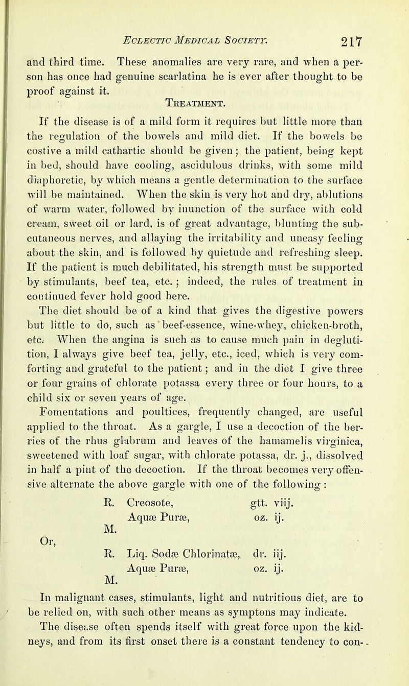 and third time. These anomalies are very rare, and when a per- son has once had genuine scarlatina he is ever after thought to be proof against it. Treatment. If the disease is of a mild form it requires but little more than the regulation of the bowels and mild diet. If the bowels be costive a mild cathartic should be given; the patient, being kept in bed, should have cooling, ascidulous drinks, with some mild diaphoretic, by which means a gentle determination to the surface will be maintained. When the skin is very hot and dry, ablutions of warm water, followed by inunction of the surface with cold cream, sweet oil or lard, is of great advantage, blunting the sub- cutaneous nerves, and allaying the irritability and uneasy feeling about the skin, and is followed by quietude and refreshing sleep. If the patient is much debilitated, his strength must be supported by stimulants, beef tea, etc. ; indeed, the rules of treatment in continued fever hold good here. The diet should be of a kind that gives the digestive powers but little to do, such as beef-essence, wine-whey, chicken-broth, etcj When the angina is such as to cause much pain in degluti- tion, I always give beef tea, jelly, etc., iced, which is very com- forting and grateful to the patient; and in the diet I give three or four grains of chlorate potassa every three or four hours, to a child six or seven years of age. Fomentations and poultices, frequently changed, are useful applied to the throat. As a gargle, I use a decoction of the ber- ries of the rhus glabrum and leaves of the hamamelis virginica, sweetened with loaf sugar, with chlorate potassa, dr. j., dissolved in half a pint of the decoction. If the throat becomes very offen- sive alternate the above gargle with one of the following : R. Creosote, gtt. viij M. Aquae Purae, oz. 'J- R. Liq. Sodae Chlorinatae, dr. iij- M. Aquae Purae, oz. b- In malignant cases, stimulants, light and nutritious diet, are to be relied on, with such other means as symptons may indicate. The disease often spends itself with great force upon the kid- neys, and from its first onset there is a constant tendency to con-.