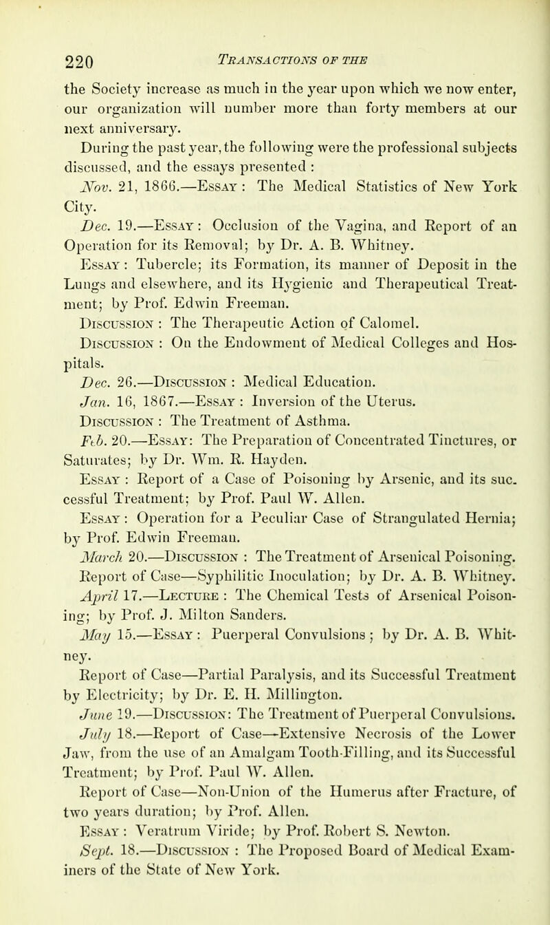 the Society increase as much in the year upon which we now enter, our organization will number more than forty members at our next anniversary. During the past year, the following were the professional subjects discussed, and the essays presented : JVov. 21, 1866.—Essay : The Medical Statistics of New York City. Dec. 19.—Essay: Occlusion of the Vagina, and Report of an Operation for its Removal; by Dr. A. B. Whitney. Essay : Tubercle; its Formation, its manner of Deposit in the Lungs and elsewhere, and its Hygienic and Therapeutical Treat- ment; by Prof. Edwin Freeman. Discussion : The Therapeutic Action of Calomel. Discussion : On the Endowment of Medical Colleges and Hos- pitals. Dec. 26.—Discussion : Medical Education. Jan. 16, 1867.—Essay : Inversion of the Uterus. Discussion : The Treatment of Asthma. Ftb. 20.—Essay: The Preparation of Concentrated Tinctures, or Saturates; by Dr. Wm. R. Hayden. Essay : Report of a Case of Poisoning by Arsenic, and its sue. cessful Treatment; by Prof. Paul W. Allen. Essay : Operation for a Peculiar Case of Strangulated Hernia; by Prof. Edwin Freeman. March 20.—Discussion : The Treatment of Arsenical Poisoning. Report of Case—Syphilitic Inoculation; by Dr. A. B. Whitney. April 17.—Lecture : The Chemical Tests of Arsenical Poison- ing; by Prof. J. Milton Sanders. May 15.—Essay : Puerperal Convulsions ; by Dr. A. B. Whit- ney. Report of Case—Partial Paralysis, and its Successful Treatment by Electricity; by Dr. E. II. Millington. June 19.—Discussion: The Treatment of Puerperal Convulsions. July 18.—Report of Case—-Extensive Necrosis of the Lower Jaw, from the use of an Amalgam Tooth-Filling, and its Successful Treatment; by Prof. Paul W. Allen. Report of Case—Non-Union of the Humerus after Fracture, of two years duration; by Prof. Allen. Essay : Veratrum Viride; by Prof. Robert S. Newton. Sept. 18.—Discussion : The Proposed Board of Medical Exam- iners of the State of New York.