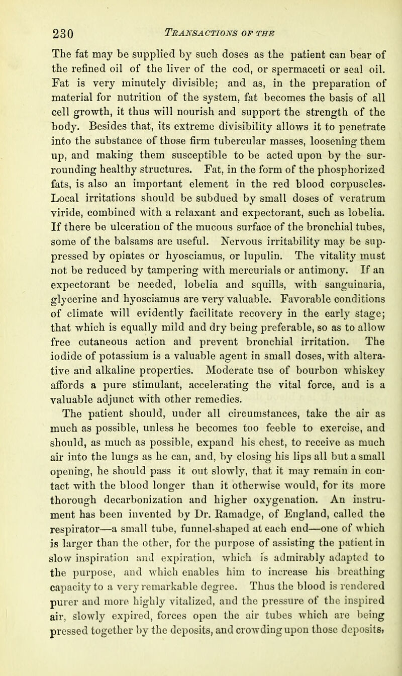 The fat may be supplied by such doses as the patient can bear of the refined oil of the liver of the cod, or spermaceti or seal oil. Fat is very minutely divisible; and as, in the preparation of material for nutrition of the system, fat becomes the basis of all cell growth, it thus will nourish and support the strength of the body. Besides that, its extreme divisibility allows it to penetrate into the substance of those firm tubercular masses, loosening them up, and making them susceptible to be acted upon by the sur- rounding healthy structures. Fat, in the form of the phosphorized fats, is also an important element in the red blood corpuscles. Local irritations should be subdued by small doses of veratrum viride, combined with a relaxant and expectorant, such as lobelia. If there be ulceration of the mucous surface of the bronchial tubes, some of the balsams are useful. Nervous irritability may be sup- pressed by opiates or hyosciamus, or lupulin. The vitality must not be reduced by tampering with mercurials or antimony. If an expectorant be needed, lobelia and squills, with sanguinaria, glycerine and hyosciamus are very valuable. Favorable conditions of climate will evidently facilitate recovery in the early stage; that which is equally mild and dry being preferable, so as to allow free cutaneous action and prevent bronchial irritation. The iodide of potassium is a valuable agent in small doses, with altera- tive and alkaline properties. Moderate use of bourbon whiskey affords a pure stimulant, accelerating the vital force, and is a valuable adjunct with other remedies. The patient should, uuder all circumstances, take the air as much as possible, unless he becomes too feeble to exercise, and should, as much as possible, expand his chest, to receive as much air into the lungs as he can, and, by closing his lips all but a small opening, he should pass it out slowly, that it may remain in con- tact with the blood longer than it otherwise would, for its more thorough decarbonization and higher oxygenation. An instru- ment has been invented by Dr. Bamadge, of England, called the respirator—a small tube, funnel-shaped at each end—one of which is larger than the other, for the purpose of assisting the patient in slow inspiration and expiration, which is admirably adapted to the purpose, and which enables him to increase his breathing capacity to a very remarkable degree. Thus the blood is rendered purer and more highly vitalized, and the pressure of the inspired air, slowly expired, forces open the air tubes which .are being pressed together by the deposits, and crowding upon those deposits,