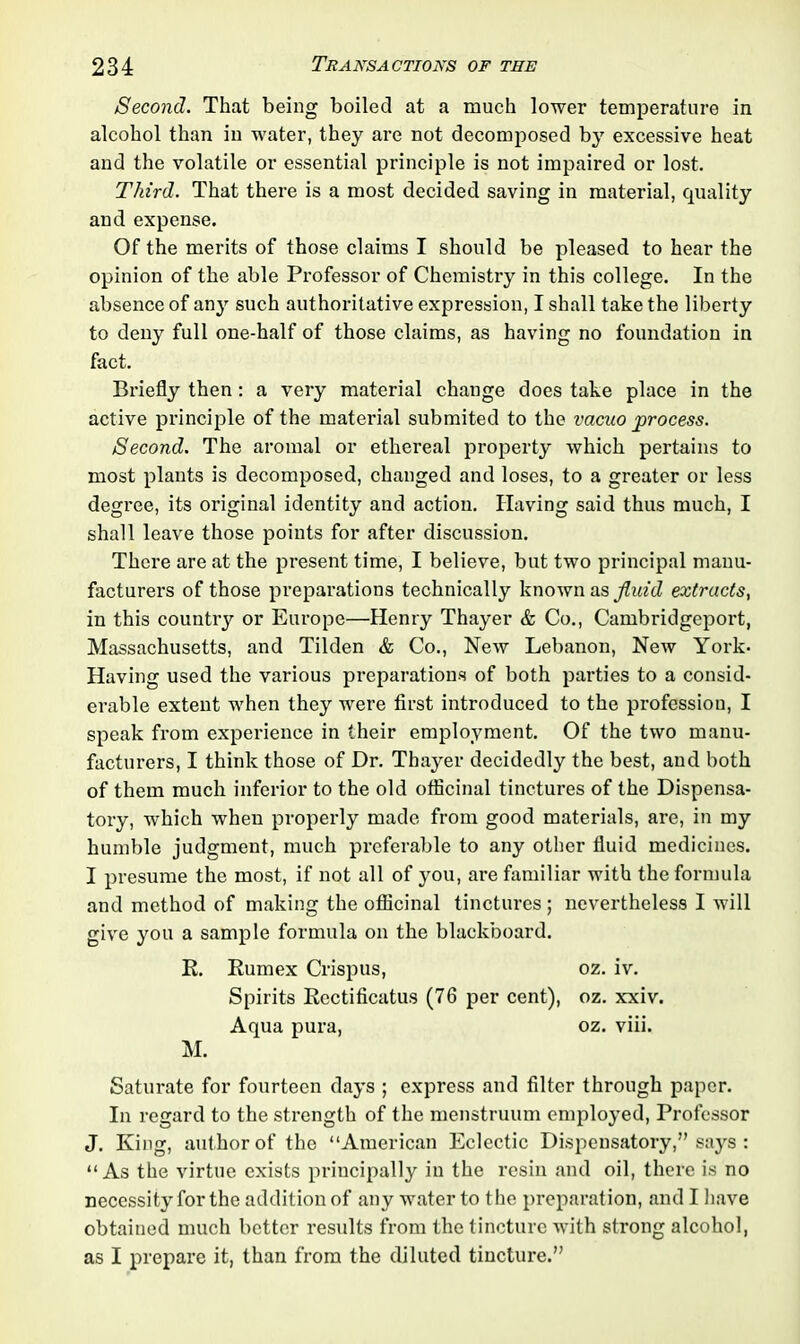 Second. That being boiled at a much lower temperature in alcohol than in water, they are not decomposed by excessive heat and the volatile or essential principle is not impaired or lost. Third. That there is a most decided saving in material, quality and expense. Of the merits of those claims I should be pleased to hear the opinion of the able Professor of Chemistry in this college. In the absence of any such authoritative expression, I shall take the liberty to deny full one-half of those claims, as having no foundation in fact. Briefly then : a very material change does take place in the active principle of the material submited to the vacuo process. Second. The aromal or ethereal property which pertains to most plants is decomposed, changed and loses, to a greater or less degree, its original identity and action. Having said thus much, I shall leave those points for after discussion. Thci’e are at the present time, I believe, but two principal manu- facturers of those preparations technically known as fluid extracts, in this country or Europe—Henry Thayer & Co., Cambridgeport, Massachusetts, and Tilden & Co., New Lebanon, New York- Having used the various preparations of both parties to a consid- erable extent when they were first introduced to the profession, I speak from experience in their employment. Of the two manu- facturers, I think those of Dr. Thayer decidedly the best, and both of them much inferior to the old officinal tinctures of the Dispensa- tory, which when properly made from good materials, are, in my humble judgment, much preferable to any other fluid medicines. I presume the most, if not all of you, are familiar with the formula and method of making the officinal tinctures ; nevertheless I will give you a sample formula on the blackboard. R. Rumex Crispus, oz. iv. Spirits Rcctificatus (76 per cent), oz. xxiv. Aqua pura, oz. viii. M. Saturate for fourteen days ; express and filter through paper. In regard to the strength of the menstruum employed, Professor J. King, author of the “American Eclectic Dispensatory,” says : “As the virtue exists principally in the resin and oil, there is no necessity for the addition of any water to the preparation, and I have obtained much better results from the tincture with strong alcohol, as I prepare it, than from the diluted tincture.”