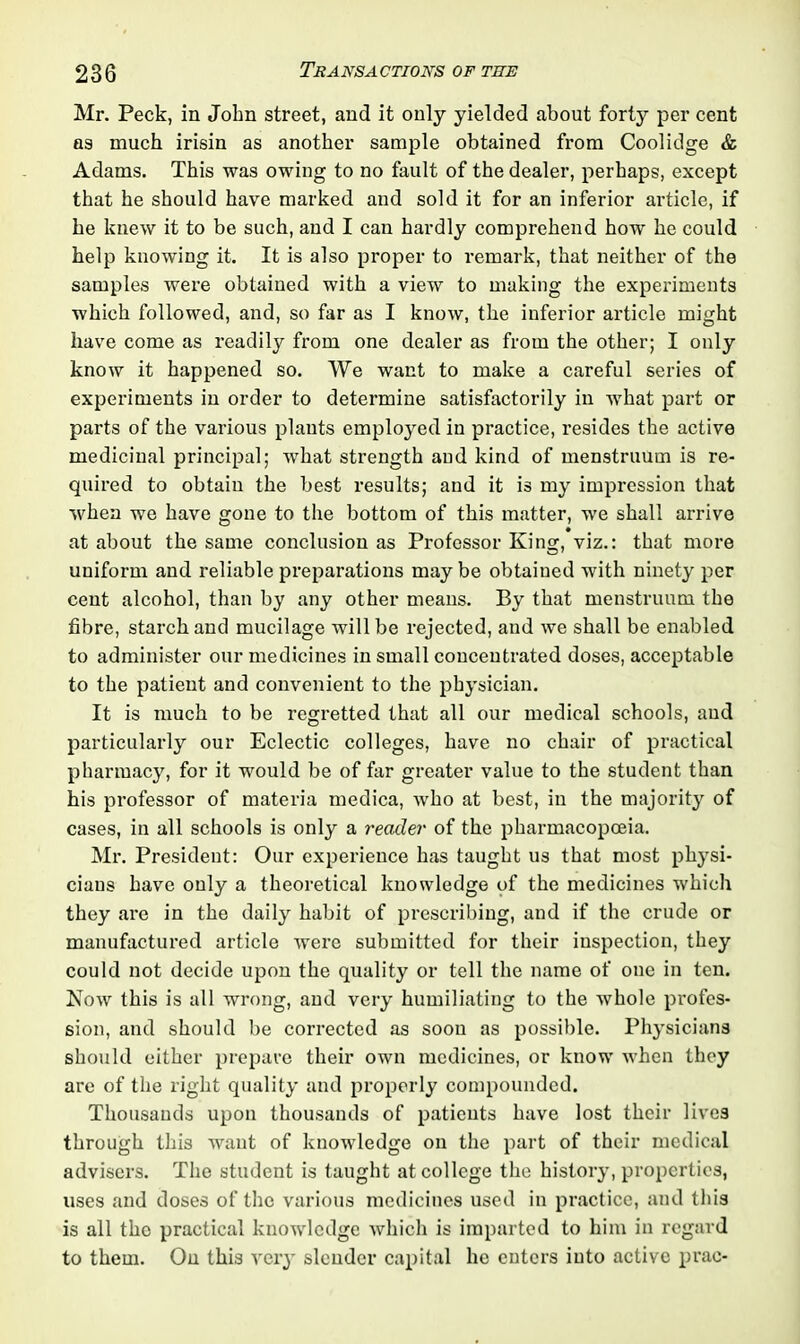 Mr. Peck, in John street, and it only yielded about forty per cent as much irisin as another sample obtained from Coolidge & Adams. This was owing to no fault of the dealer, perhaps, except that he should have marked and sold it for an inferior article, if he knew it to be such, and I can hardly comprehend how he could help knowing it. It is also proper to remark, that neither of the samples were obtained with a view to making the experiments which followed, and, so far as I know, the inferior article might have come as readily from one dealer as from the other; I only know it happened so. We want to make a careful series of experiments in order to determine satisfactorily in what part or parts of the various plants employed in practice, resides the active medicinal principal; what strength and kind of menstruum is re- quired to obtain the best results; and it is my impression that when we have gone to the bottom of this matter, we shall arrive at about the same conclusion as Professor King, viz.: that more uniform and reliable preparations may be obtained with ninety per cent alcohol, than by any other means. By that menstruum the fibre, starch and mucilage will be rejected, and we shall be enabled to administer our medicines in small concentrated doses, acceptable to the patient and convenient to the physician. It is much to be regretted that all our medical schools, and particularly our Eclectic colleges, have no chair of practical pharmacy, for it would be of far greater value to the student than his professor of materia medica, who at best, in the majority of cases, in all schools is only a reader of the pharmacopoeia. Mr. President: Our experience has taught us that most physi- cians have only a theoretical knowledge of the medicines which they are in the daily habit of prescribing, and if the crude or manufactured article were submitted for their inspection, they could not decide upon the quality or tell the name of one in ten. Now this is all wrong, and very humiliating to the whole profes- sion, and should be corrected as soon as possible. Physicians should either prepare their own medicines, or know when they are of the right quality and properly compounded. Thousands upon thousands of patients have lost their lives through this want of knowledge on the part of their medical advisers. The student is taught at college the history, properties, uses and doses of the various medicines used in practice, and this is all the practical knowledge which is imparted to him in regard to them. On this very slender capital lie enters into active prac-