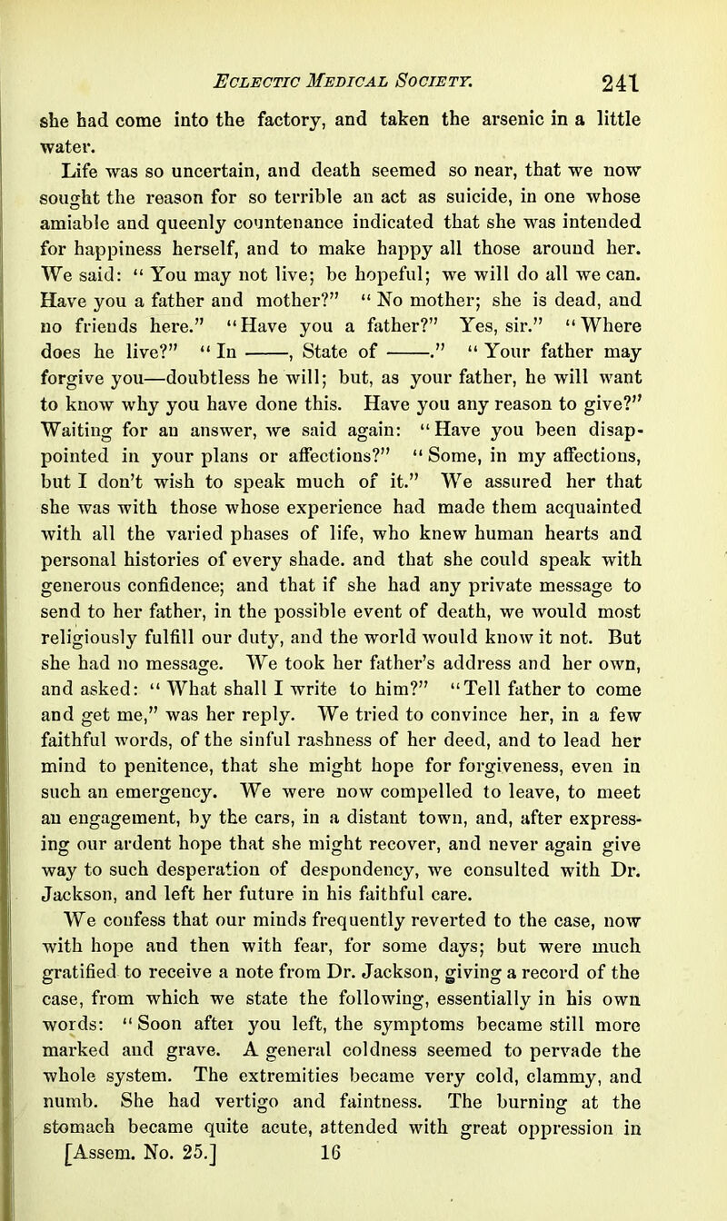 she had come into the factory, and taken the arsenic in a little water. Life was so uncertain, and death seemed so near, that we now sought the reason for so terrible an act as suicide, in one whose amiable and queenly countenance indicated that she was intended for happiness herself, and to make happy all those around her. We said: “ You may not live; be hopeful; we will do all we can. Have you a father and mother?” “ No mother; she is dead, and no friends here.” “Have you a father?” Yes, sir.” “Where does he live?” “ In , State of .” “ Your father may forgive you—doubtless he will; but, as your father, he will want to know why you have done this. Have you any reason to give?” Waiting for an answer, we said again: “Have you been disap- pointed in your plans or affections?” “ Some, in my affections, but I don’t wish to speak much of it.” We assured her that she was with those whose experience had made them acquainted with all the varied phases of life, who knew human hearts and personal histories of every shade, and that she could speak with generous confidence; and that if she had any private message to send to her father, in the possible event of death, we would most religiously fulfill our duty, and the world would know it not. But she had no message. We took her father’s address and her own, and asked: “ What shall I write to him?” “Tell father to come and get me,” was her reply. We tried to convince her, in a few faithful words, of the sinful rashness of her deed, and to lead her mind to penitence, that she might hope for forgiveness, even in such an emergency. We were now compelled to leave, to meet an engagement, by the cars, in a distant town, and, after express- ing our ardent hope that she might recover, and never again give way to such desperation of despondency, we consulted with Dr. Jackson, and left her future in his faithful care. We confess that our minds frequently reverted to the case, now with hope and then with fear, for some days; but were much gratified to receive a note from Dr. Jackson, giving a record of the case, from which we state the following, essentially in his own words: “ Soon after you left, the symptoms became still more marked and grave. A general coldness seemed to pervade the whole system. The extremities became very cold, clammy, and numb. She had vertigo and faintness. The burning at the stomach became quite acute, attended with great oppression in [Assem. No. 25.] 16