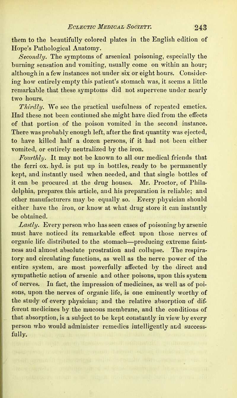 them to the beautifully colored plates in the English edition of Hope’s Pathological Anatomy. Secondly. The symptoms of arsenical poisoning, especially the burning sensation and vomiting, usually come on within an hour; although in a few instances not under six or eight hours. Consider- ing how entirely empty this patient’s stomach was, it seems a little remarkable that these symptoms did not supervene under nearly two hours. Thirdly. We see the practical usefulness of repeated emetics. Had these not been continued she might have died from the effects of that portion of the poison vomited in the second instance. There was probably enough left, after the first quantity was ejected, to have killed half a dozen persons, if it had not been either vomited, or entirely neutralized by the iron. Fourthly. It may not be known to all our medical friends that the ferri ox. hyd. is put up in bottles, ready to be permanently kept, and instantly used when needed, and that single bottles of it can be procured at the drug houses. Mr. Proctor, of Phila- delphia, prepares this article, and his preparation is reliable; and other manufacturers may be equally so. Every physician should either have the iron, or know at what drug store it can instantly be obtained. Lastly. Every person who has seen cases of poisoning by arsenic must have noticed its remarkable effect upon those nerves of organic life distributed to the stomach—producing extreme faint- ness aud almost absolute prostration and collapse. The respira- tory and circulating functions, as well as the nerve power of the entire system, are most powerfully affected by the direct aud sympathetic action of arsenic and other poisons, upon this system of nerves. In fact, the impression of medicines, as well as of poi- sons, upon the nerves of organic life, is one eminently worthy of the study of every physician; and the relative absorption of dif- ferent medicines by the mucous membrane, and the conditions of that absorption, is a subject to be kept constantly in view by every person who would administer remedies intelligently and success- fully.