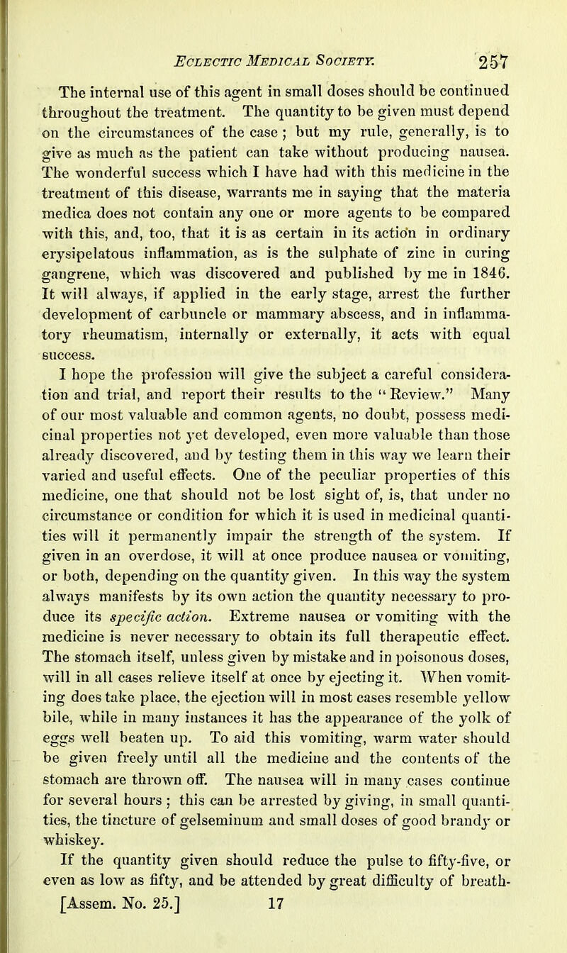 The internal use of this agent in small closes should be continued throughout the treatment. The quantity to be given must depend on the circumstances of the case ; but my rule, generally, is to give as much as the patient can take without producing nausea. The wonderful success which I have had with this medicine in the treatment of this disease, warrants me in saying that the materia medica does not contain any one or more agents to be compared with this, and, too, that it is as certain in its action in ordinary erysipelatous inflammation, as is the sulphate of zinc in curing gangrene, which was discovered and published by me in 1846. It will always, if applied in the early stage, ax-rest the further development of carbuncle or mammary abscess, and in inflamma- tory rheumatism, internally or externally, it acts with equal success. I hope the profession will give the subject a careful considera- tion and trial, and report their i*esults to the “ Review.” Many of our most valuable and common agents, no doubt, possess medi- cinal properties not yet developed, even more valuable than those already discovered, and by testing them in this way we learn their varied and useful effects. One of the peculiar properties of this medicine, one that should not be lost sight of, is, that under no cii-cumstance or condition for which it is used in medicinal quanti- ties will it pei'manently impair the strength of the system. If given in an overdose, it will at once pi-oduce nausea or vomiting, or both, depending on the quantity given. In this way the system always manifests by its own action the quantity necessary to pro- duce its specific action. Extreme nausea or vomiting with the medicine is never necessary to obtain its full therapeutic effect. The stomach itself, unless given by mistake and in poisonous doses, will in all cases relieve itself at once by ejecting it. When vomit- ing does take place, the ejection will in most cases i-csemble yellow bile, while in many instances it has the appearance of the yolk of eggs well beaten up. To aid this vomiting, warm water should be given freely until all the medicine and the contents of the stomach are thrown off. The nausea will in many cases continue for several hours ; this can be arrested by giving, in small quanti- ties, the tincture of gelseminum and small doses of good brandy or whiskey. If the quantity given should reduce the pulse to fifty-five, or even as low as fifty, and be attended bygi-eat difficulty of breath- [Assem. No. 25.] 17