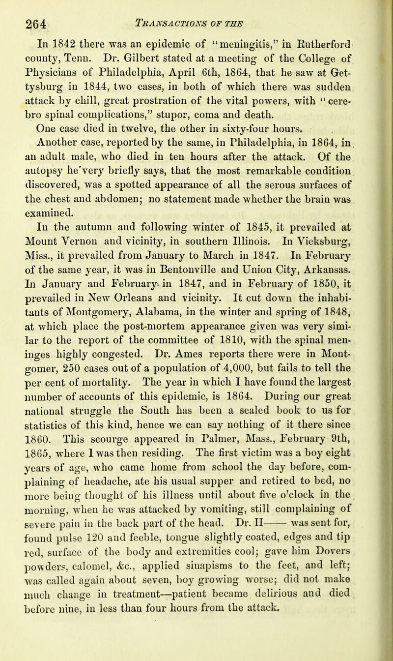 In 1842 there was an epidemic of “meningitis,” in Kutherford county, Tenn. Dr. Gilbert stated at a meeting of the College of Physicians of Philadelphia, April 6th, 1864, that he saw at Get- tysburg in 1844, two cases, in both of which there was sudden attack by chill, great prostration of the vital powers, with “ cere- bro spinal complications,” stupor, coma and death. One case died in twelve, the other in sixty-four hours. Another case, reported by the same, in Philadelphia, in 1864, in an adult male, who died in ten hours after the attack. Of the autopsy he'very briefly says, that the most remarkable condition discovered, was a spotted appearance of all the serous surfaces of the chest and abdomen; no statement made whether the brain was examined. In the autumn and following winter of 1845, it prevailed at Mount Vernon and vicinity, in southern Illinois. In Vicksburg, Miss., it prevailed from January to March in 1847. In February of the same year, it was in Bentonville and Union City, Arkansas. In January and February! in 1847, and in February of 1850, it prevailed in New Orleans and vicinity. It cut down the inhabi- tants of Montgomery, Alabama, in the winter and spring of 1848, at which place the post-mortem appearance given was very simi- lar to the report of the committee of 1810, with the spinal men- inges highly congested. Dr. Ames reports there were in Mout- gomer, 250 cases out of a population of 4,000, but fails to tell the per cent of mortality. The year in which I have found the largest number of accounts of this epidemic, is 1864. During our great national struggle the South has been a sealed book to us for statistics of this kind, hence we can say nothing of it there since 1860. This scourge appeared in Palmer, Mass., February 9th, 1865, where 1 was then residing. The first victim was a boy eight years of age, who came home from school the day before, com- plaining of headache, ate his usual supper and retired to bed, no more being thought of his illness until about five o’clock in the morning, when he was attacked by vomiting, still complaining of severe pain in the back part of the head. Dr. II was sent for, found pulse 120 and feeble, tongue slightly coated, edges and tip red, surface of the body and extremities cool; gave him Dovers powders, calomel, &c., applied sinapisms to the feet, and left; was called again about seven, boy growing worse; did not make much change in treatment—patient became delirious and died before nine, in less than four hours from the attack.