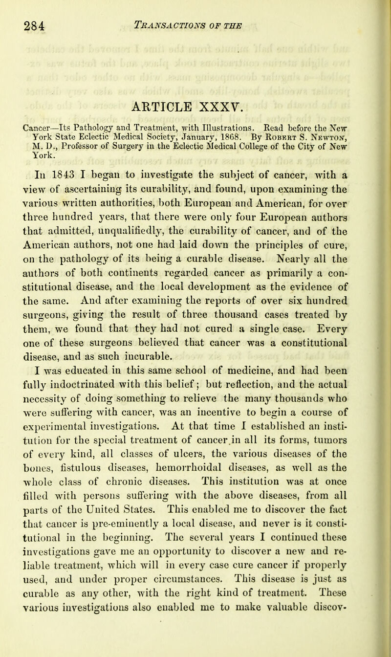 ARTICLE XXXV. Cancer—Its Pathology and Treatment, with Illustrations. Read before the New York State Eclectic Medical Society, January, 18G8. By Robert S. Newton’, M. D., Professor of Surgery in the Eclectic Medical College of the City of New York. Iii 1843 I began to investigate the subject of cancer, with a view of ascertaining its curability, and found, upon examining the various written authorities, both European and American, for over three hundred years, that there were only four European authors that admitted, unqualifiedly, the curability of cancer, and of the American authors, not one had laid down the principles of cure, on the pathology of its being a curable disease. Nearly all the authors of both continents regarded cancer as primarily a con- stitutional disease, and the local development as the evidence of the same. And after examining the reports of over six hundred surgeons, giving the result of three thousand cases treated by them, we found that they had not cured a single case. Every one of these surgeons believed that cancer was a constitutional disease, and as such incurable. I was educated in this same school of medicine, and had been fully indoctrinated with this belief; but reflection, and the actual necessity of doing something to relieve the many thousands who were suffering with cancer, was an incentive to begin a course of experimental investigations. At that time I established an insti- tution for the special treatment of cancer.in all its forms, tumors of every kind, all classes of ulcers, the various diseases of the bones, fistulous diseases, hemorrhoidal diseases, as well as the whole class of chronic diseases. This institution was at once filled with persons suffering with the above diseases, from all parts of the United States. This enabled me to discover the fact that cancer is pre-eminently a local disease, and never is it consti- tutional in the beginning. The several years I continued these investigations gave me an opportunity to discover a new and re- liable treatment, which will in every case cure cancer if properly used, and under proper circumstances. This disease is just as curable as any other, with the right kind of treatment. These various investigations also enabled me to make valuable discov-