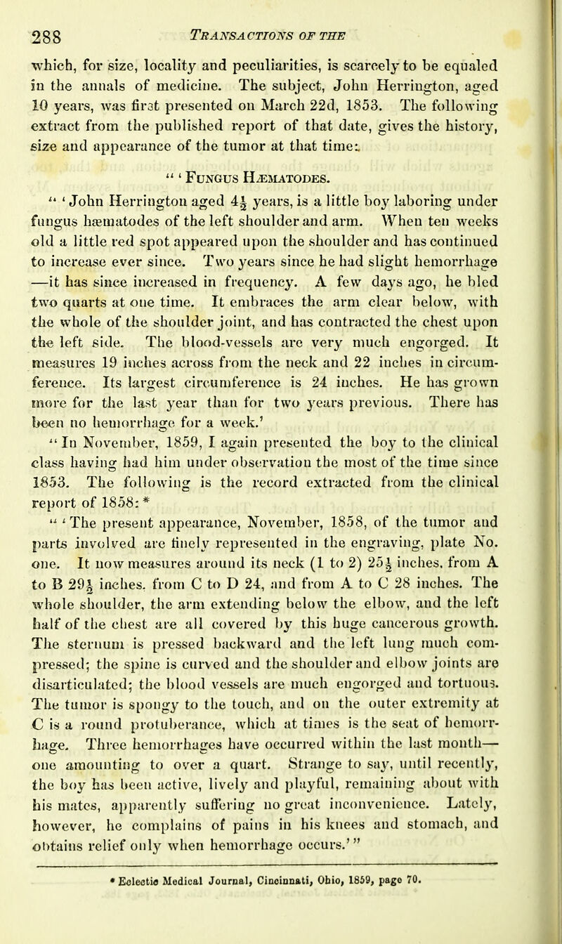 which, for size, locality and peculiarities, is scarcely to be equaled in the annals of medicine. The subject, John Herrington, aged 10 years, was fir3t presented on March 22d, 1853. The following extract from the published report of that date, gives the history, size and appearance of the tumor at that time:. “ ‘ Fungus Hasmatodes. u 1 John Herrington aged years, is a little boy laboring under fungus htematodes of the left shoulder and arm. When ten weeks old a little red spot appeared upon the shoulder and has continued to increase ever since. Two years since he had slight hemorrhage —it has since increased in frequency. A few days ago, he bled two quarts at one time. It embraces the arm clear below, with the whole of the shoulder joint, and has contracted the chest upon the left side. The blood-vessels are very much engorged. It measures 19 inches across from the neck and 22 inches in circum- ference. Its largest circumference is 24 inches. He has grown more for the last year than for two years previous. There has been no hemorrhage for a week.’ “In November, 1859, I again presented the boy to the clinical class having had him under observation the most of the time since 1853. The following is the record extracted from the clinical report of 1858: * 11 1 The present appearance, November, 1858, of the tumor and parts involved are finely represented in the engraving, plate No. one. It now measures around its neck (1 to 2) 25^ inches, from A to B 29^ inches, from C to D 24, and from A to C 28 inches. The whole shoulder, the arm extending below the elbow, and the left half of the chest are all covered by this huge cancerous growth. The sternum is pressed backward and the left lung much com- pressed; the spine is curved and the shoulder and elbow joints are disarticulated; the blood vessels are much engorged and tortuous. The tumor is spongy to the touch, and on the outer extremity at C is a round protuberance, which at times is the seat of hemorr- hage. Three hemorrhages have occurred within the lust month— one amounting to over a quart. Strange to say, until recently, the boy has been active, lively and playful, remaining about with his mates, apparently suffering no great inconvenience. Lately, however, he complains of pains in his knees and stomach, and obtains relief only when hemorrhage occurs.’”