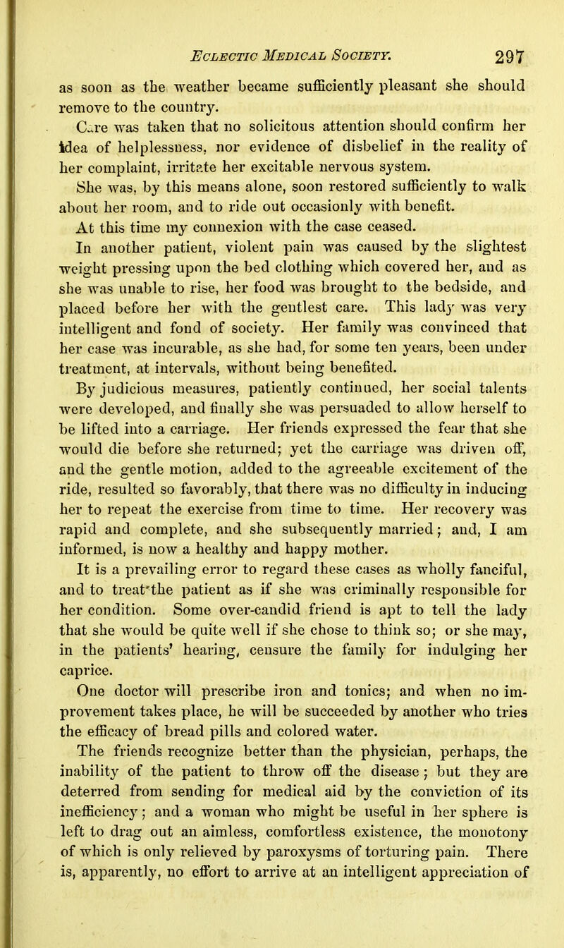 as soon as the weather became sufficiently pleasant she should remove to the country. CLre was taken that no solicitous attention should confirm her idea of helplessness, nor evidence of disbelief in the reality of her complaint, irritate her excitable nervous system. She was, by this means alone, soon restored sufficiently to walk about her room, and to ride out occasionly with benefit. At this time my connexion with the case ceased. In another patient, violent pain was caused by the slightest weight pressing upon the bed clothing which covered her, and as she was unable to rise, her food was brought to the bedside, and placed before her with the gentlest care. This ladjr was very intelligent and fond of society. Her family was convinced that her case was incurable, as she had, for some ten years, been under treatment, at intervals, without being benefited. By judicious measures, patiently continued, her social talents were developed, and finally she was persuaded to allow herself to be lifted into a carriage. Her friends expressed the fear that she would die before she returned; yet the carriage was driven off, and the gentle motion, added to the agreeable excitement of the ride, resulted so favorably, that there was no difficulty in inducing her to repeat the exercise from time to time. Her recovery was rapid and complete, and she subsequently married; and, I am informed, is now a healthy and happy mother. It is a prevailing error to regard these cases as wholly fanciful, and to treat'the patient as if she was criminally responsible for her condition. Some over-candid friend is apt to tell the lady that she would be quite well if she chose to think so; or she may, in the patients’ hearing, censure the family for indulging her caprice. One doctor will prescribe iron and tonics; and when no im- provement takes place, he will be succeeded by another who tries the efficacy of bread pills and colored water. The friends recognize better than the physician, perhaps, the inability of the patient to throw off the disease ; but they are deterred from sending for medical aid by the conviction of its inefficienc}'; and a woman who might be useful in her sphere is left to drag out an aimless, comfortless existence, the monotony of which is only relieved by paroxysms of torturing pain. There is, apparently, no effort to arrive at an intelligent appreciation of