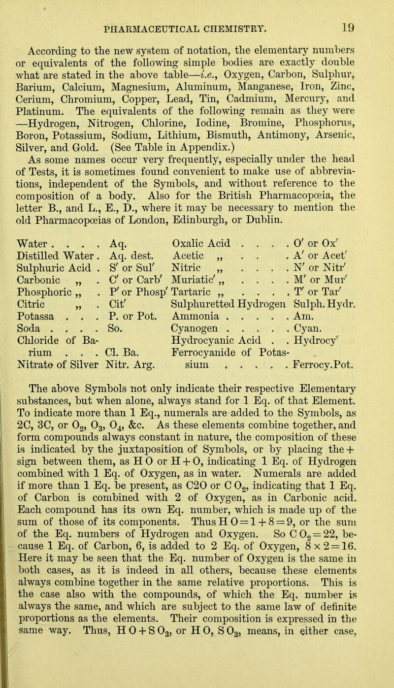 According to the new system of notation, the elementary numbers or equivalents of the following simple bodies are exactly double what are stated in the above table—i.e., Oxygen, Carbon, Sulphur, Barium, Calcium, Magnesium, Aluminum, Manganese, Iron, Zinc, Cerium, Chromium, Copper, Lead, Tin, Cadmium, Mercury, and Platinum. The equivalents of the following remain as they were —Hydrogen, Nitrogen, Chlorine, Iodine, Bromine, Phosphorus, Boron, Potassium, Sodium, Lithium, Bismuth, Antimony, Arsenic, Silver, and Gold. (See Table in Appendix.) As some names occur very frequently, especially under the head of Tests, it is sometimes found convenient to make use of abbrevia- tions, independent of the Symbols, and without reference to the composition of a body. Also for the British Pharmacopoeia, the letter B., and L., E., D., where it may be necessary to mention the old Pharmacopoeias of London, Edinburgh, or Dublin. Water .... Aq. Oxalic Acid . . . . O' or Ox' Distilled Water. Aq. dest. Acetic „ . . . A' or Acet' Sulphuric Acid . S' or Sul' Nitric „ .... N' or Nitr' Carbonic „ . C' or Carb' Muriatic' „ .... M' or Mur' Phosphoric „ . P' or Phosp' Tartaric „ .... T' or Tar' Citric „ . Cit' Sulphuretted Hydrogen Sulph.Hydr. Potassa . . . P. or Pot. Ammonia Am. Soda .... So. Cyanogen Cyan. Chloride of Ba- Hydrocyanic Acid . . Hydrocy' rium . . .Cl. Ba. Ferrocyanide of Potas- Nitrate of Silver Nitr. Arg. sium Ferrocy.Pot. The above Symbols not only indicate their respective Elementary substances, but when alone, always stand for 1 Eq. of that Element. To indicate more than 1 Eq., numerals are added to the Symbols, as 2C, 3C, or 02, 03, 04, &c. As these elements combine together, and form compounds always constant in nature, the composition of these is indicated by the juxtaposition of Symbols, or by placing the + sign between them, as H 0 or H + 0, indicating 1 Eq. of Hydrogen combined with 1 Eq. of Oxygen, as in water. Numerals are added if more than 1 Eq. be present, as C20 or C 02, indicating that 1 Eq. of Carbon is combined with 2 of Oxygen, as in Carbonic acid. Each compound has its own Eq. number, which is made up of the sum of those of its components. Thus H 0 = 1+ 8 = 9, or the sum of the Eq. numbers of Hydrogen and Oxygen. So C 02 = 22, be- cause 1 Eq. of Carbon, 6, is added to 2 Eq. of Oxygen, 8 x 2 = 16. Here it may be seen that the Eq. number of Oxygen is the same in both cases, as it is indeed in all others, because these elements always combine together in the same relative proportions. This is the case also with the compounds, of which the Eq. number is always the same, and which are subject to the same law of definite proportions as the elements. Their composition is expressed in the same way. Thus, H 0 + S 03, or H 0, S 03, means, in either case,