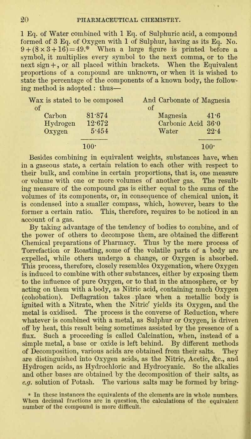 1 Eq. of Water combined with 1 Eq. of Sulphuric acid, a compound formed of 3 Eq. of Oxygen with 1 of Sulphur, having as its Eq. No. 9 +(8 x 3+ 16) = 49.*' When a large figure is printed before a symbol, it multiplies every symbol to the next comma, or to the next sign +, or all placed within brackets. When the Equivalent proportions of a compound are unknown, or when it is wished to state the percentage of the components of a known body, the follow- ing method is adopted : thus— Wax is stated to be composed of Carbon 81'874 Hydrogen 12-672 Oxygen 5*454 And Carbonate of Magnesia of Magnesia 41-6 Carbonic Acid 36'0 Water 22*4 100- 100* Besides combining in equivalent weights, substances have, when in a gaseous state, a certain relation to each other with respect to their bulk, and combine in certain proportions, that is, one measure or volume with one or more volumes of another gas. The result- ing measure of the compound gas is either equal to the sums of the volumes of its components, or, in consequence of chemical union, it is condensed into a smaller compass, which, however, bears to the former a certain ratio. This, therefore, requires to be noticed in an account of a gas. By taking advantage of the tendency of bodies to combine, and of the power of others to decompose them, are obtained the different Chemical preparations of Pharmacy. Thus by the mere process of Torrefaction or Boasting, some of the volatile parts of a body are expelled, while others undergo a change, or Oxygen is absorbed. This process, therefore, closely resembles Oxygenation, where Oxygen is induced to combine with other substances, either by exposing them to the influence of pure Oxygen, or to that in the atmosphere, or by acting on them with a body, as Nitric acid, containing much Oxygen (cohobation). Deflagration takes - place when a metallic body is ignited with a Nitrate, when the Nitric' yields its Oxygen, and the metal is oxidised. The process is the converse of Deduction, where whatever is combined with a metal, as Sulphur or Oxygen, is driven off by heat, this result being sometimes assisted by the presence of a flux. Such a proceeding is called Calcination, when, instead of a simple metal, a base or oxide is left behind. By different methods of Decomposition, various acids are obtained from their salts. They are distinguished into Oxygen acids, as the Nitric, Acetic, &c., and Hydrogen acids, as Hydrochloric and Hydrocyanic. So the alkalies and other bases are obtained by the decomposition of their salts, as e.g. solution of Potash. The various salts may be formed by bring- * In these instances the equivalents of the elements are in whole numbers. When decimal fractions are in question, the calculations of the equivalent number of the compound is more difficult.