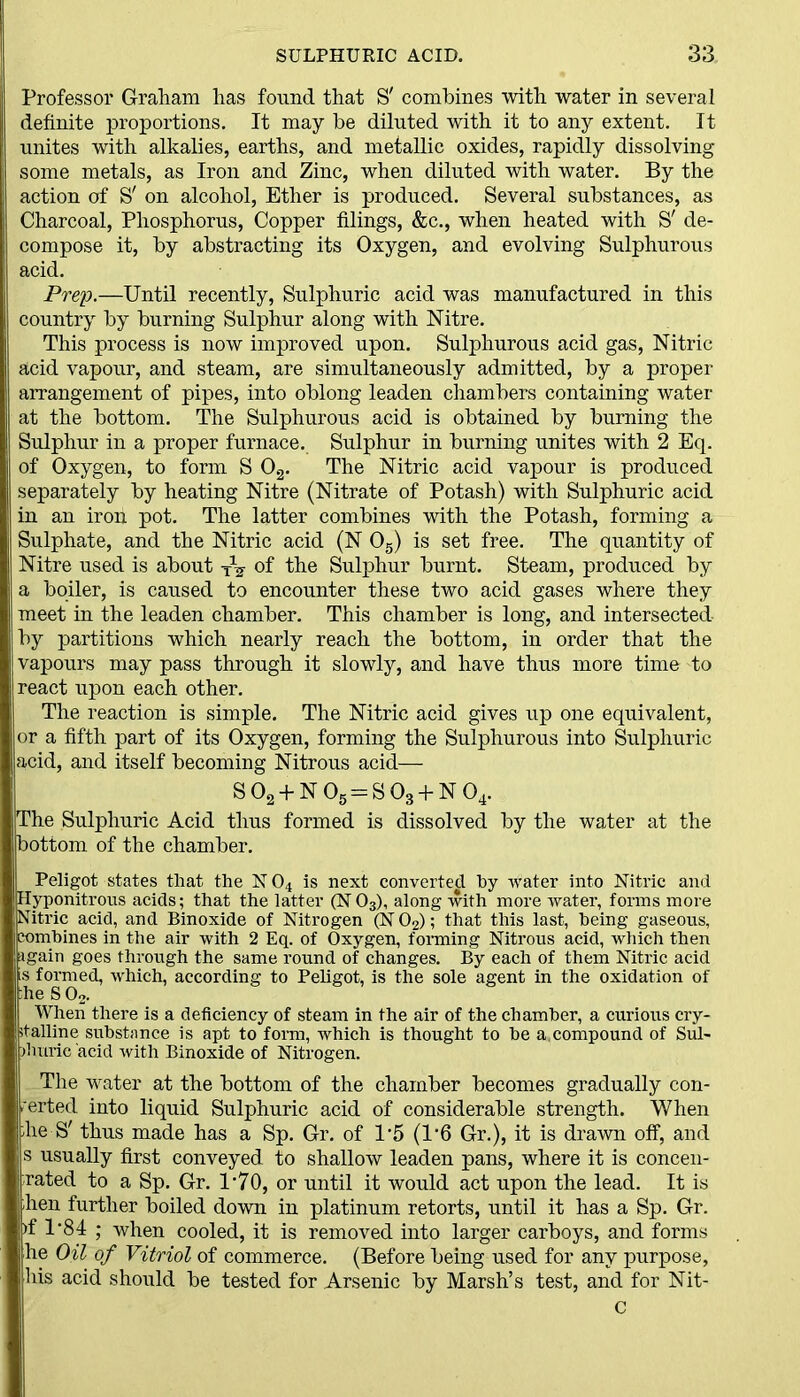 Professor Graham has found that S' combines with water in several definite proportions. It may be diluted with it to any extent. It unites with alkalies, earths, and metallic oxides, rapidly dissolving some metals, as Iron and Zinc, when diluted with water. By the action of S' on alcohol, Ether is produced. Several substances, as Charcoal, Phosphorus, Copper filings, &c., when heated with S' de- compose it, by abstracting its Oxygen, and evolving Sulphurous acid. Prep.—Until recently, Sulphuric acid was manufactured in this country by burning Sulphur along with Nitre. This process is now improved upon. Sulphurous acid gas, Nitric acid vapour, and steam, are simultaneously admitted, by a proper arrangement of pipes, into oblong leaden chambers containing water at the bottom. The Sulphurous acid is obtained by burning the Sulphur in a proper furnace. Sulphur in burning unites with 2 Eq. of Oxygen, to form S 02. The Nitric acid vapour is produced separately by heating Nitre (Nitrate of Potash) with Sulphuric acid in an iron pot. The latter combines with the Potash, forming a Sulphate, and the Nitric acid (N 05) is set free. The quantity of Nitre used is about tV of the Sulphur burnt. Steam, produced by a boiler, is caused to encounter these two acid gases where they meet in the leaden chamber. This chamber is long, and intersected by partitions which nearly reach the bottom, in order that the vapours may pass through it slowly, and have thus more time to react upon each other. The reaction is simple. The Nitric acid gives up one equivalent, or a fifth part of its Oxygen, forming the Sulphurous into Sulphuric acid, and itself becoming Nitrous acid— S02 + N05 = S03 + N04. The Sulphuric Acid thus formed is dissolved by the water at the bottom of the chamber. Peligot states that the N 04 is next converted by water into Nitric and Hyponitrous acids; that the latter (N 03), along with more water, forms more Nitric acid, and Binoxide of Nitrogen (N 02); that this last, being gaseous, combines in the air with 2 Eq. of Oxygen, forming Nitrous acid, which then again goes through the same round of changes. By each of them Nitric acid s formed, which, according to Peligot, is the sole agent in the oxidation of fie S 02. When there is a deficiency of steam in the air of the chamber, a curious cry- stalline substance is apt to form, which is thought to he a,compound of Sul- phuric acid with Binoxide of Nitrogen. The water at the bottom of the chamber becomes gradually con- erted into liquid Sulphuric acid of considerable strength. When ;he S' thus made has a Sp. Gr. of T5 (1‘6 Gr.), it is drawn off, and s usually first conveyed to shallow leaden pans, where it is concen- rated to a Sp. Gr. 1*70, or until it would act upon the lead. It is ;hen further boiled down in platinum retorts, until it has a Sp. Gr. )f 1'84 ; when cooled, it is removed into larger carboys, and forms he Oil of Vitriol of commerce. (Before being used for any purpose, his acid should be tested for Arsenic by Marsh’s test, and for Nit- c