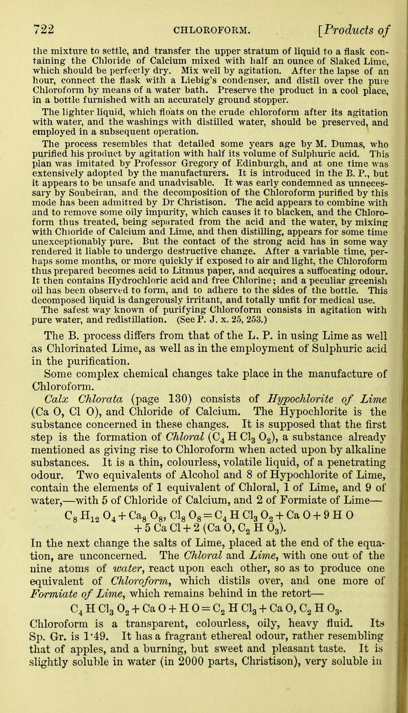 the mixture to settle, and transfer the upper stratum of liquid to a flask con- taining the Chloride of Calcium mixed with half an ounce of Slaked Lime, which should be perfectly dry. Mix well by agitation. After the lapse of an hour, connect the flask with a Liebig’s condenser, and distil over the pure Cliloroform by means of a water bath. Preserve the product in a cool place, in a bottle furnished with an accurately ground stopper. The lighter liquid, which floats on the crude chloroform after its agitation with water, and the washings with distilled water, should be preserved, and employed in a subsequent operation. The process resembles that detailed some years age by M. Dumas, who purified his product by agitation with half its volume of Sulphuric acid. This plan was imitated by Professor Gregory of Edinburgh, and at one time was extensively adopted by the manufacturers. It is introduced in the B. P., but it appears to be unsafe and unadvisable. It was early condemned as unneces- sary by Soubeiran, and the decomposition of the Chloroform purified by this mode has been admitted by Dr Christison. The acid appears to combine with and to remove some oily impurity, which causes it to blacken, and the Chloro- form thus treated, being separated from the acid and the water, by mixing with Chioride of Calcium and Lime, and then distilling, appears for some time unexceptionably pure. But the contact of the strong acid has in some way rendered it liable to undergo destructive change. After a variable time, per- haps some months, or more quickly if exposed to air and light, the Chloroform thus prepared becomes acid to Litmus paper, and acquires a suffocating odour. It then contains Hydrochloric acid and free Chlorine; and a peculiar greenish oil has been observed to form, and to adhere to the sides of the bottle. This decomposed liquid is dangerously irritant, and totally unfit for medical use. The safest way known of purifying Chloroform consists in agitation with pure water, and redistillation. (See P. J. x. 25, 253.) The B. process differs from that of the L. P. in using Lime as well as Chlorinated Lime, as well as in the employment of Sulphuric acid in the purification. Some complex chemical changes take place in the manufacture of Chloroform. Calx Chlorata (page 130) consists of Hypochlorite of Lime (Ca 0, Cl 0), and Chloride of Calcium. The Hypochlorite is the substance concerned in these changes. It is supposed that the first step is the formation of Chloral (C4 H Cl3 02), a substance already mentioned as giving rise to Chloroform when acted upon by alkaline substances. It is a thin, colourless, volatile liquid, of a penetrating odour. Two equivalents of Alcohol and 8 of Hypochlorite of Lime, contain the elements of 1 equivalent of Chloral, 1 of Lime, and 9 of water,—with 5 of Chloride of Calcium, and 2 of Formiate of Lime— C8 H12 04 + Ca8 08, Cl8 08 = C4 H Cl3 02 + Ca 0 + 9 H 0 + 5 Ca Cl + 2 (Ca 0, C2 H 03). In the next change the salts of Lime, placed at the end of the equa- tion, are unconcerned. The Chloral and Lime, with one out of the nine atoms of water, react upon each other, so as to produce one equivalent of Chloroform, which distils over, and one more of Formiate of Lime, which remains behind in the retort— C4 H Cl3 02 + Ca 0 + H 0 = C2 H Cl3 + Ca 0, C2 H 03. Chloroform is a transparent, colourless, oily, heavy fluid. Its Sp. Gr. is 1’49. It has a fragrant ethereal odour, rather resembling that of apples, and a burning, but sweet and pleasant taste. It is slightly soluble in water (in 2000 parts, Christison), very soluble in