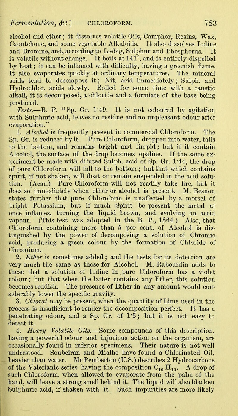 alcohol and ether; it dissolves volatile Oils, Camphor, Resins, Wax, Caoutchouc, and some vegetable Alkaloids. It also dissolves Iodine and Bromine, and, according to Liebig, Sulphur and Phosphorus. It is volatile without change. It boils at 141°, and is entirely dispelled by heat; it can be inflamed with difficulty, having a greenish flame. It also evaporates quickly at ordinary temperatures. The mineral acids tend to decompose it; Nit. acid immediately; Sulph. and Hydrochlor. acids slowly. Boiled for some time with a caustic alkali, it is decomposed, a chloride and a formiate of the base being produced. Tests.—B. P. “ Sp. Gr. 1'49. It is not coloured by agitation with Sulphuric acid, leaves no residue and no unpleasant odour after evaporation.” 1. Alcohol is frequently present in commercial Chloroform. The Sp. Gr. is reduced by it. Pure Chloroform, dropped into water, falls to the bottom, and remains bright and limpid; but if it contain Alcohol, the surface of the drop becomes opaline. If the same ex- periment be made with diluted Sulph. acid of Sp. Gr. P44, the drop of pure Chloroform will fall to the bottom; but that which contains spirit, if not shaken, will float or remain suspended in the acid solu- tion. (Acar.) Pure Chloroform will not readily take fire, but it does so* immediately when ether or alcohol is present. M. Besnou states further that pure Chloroform is unaffected by a morsel of bright Potassium, but if much Spirit be present the metal at once inflames, turning the liquid brown, and evolving an acrid vapouf. (This test was adopted in the B. P., 1864.) Also, that Chloroform containing more than 5 per cent, of Alcohol is dis- tinguished by the power of decomposing a solution of Chromic acid, producing a green colour by the formation of Chloride of Chromium. 2. Ether is sometimes added; and the tests for its detection are very much the same as those for Alcohol. M. Rabourdin adds to these that a solution of Iodine in pure Chloroform has a violet colour; but that when the latter contains any Ether, this solution becomes reddish. The presence of Ether in any amount would con- siderably lower the specific gravity. 3. Chloral may be present, when the quantity of Lime used in the process is insufficient to render the decomposition perfect. It has a penetrating odour, and a Sp. Gr. of 1*5; but it is not easy to detect it. 4. Heavy Volatile Oils.—Some compounds of this description, having a powerful odour and injurious action on the organism, are occasionally found in inferior specimens. Their nature is not well understood. Soubeiran and Mialhe have found a Chlorinated Oil, heavier than water. Mr Pemberton (U.S.) describes 2 Hydrocarbons of the Valerianic series having the composition C10 H10. A drop of such Chloroform, when allowed to evaporate from the palm of the hand, will leave a strong smell behind it. The liquid will also blacken Sulphuric acid, if shaken with it. Such impurities are more likely