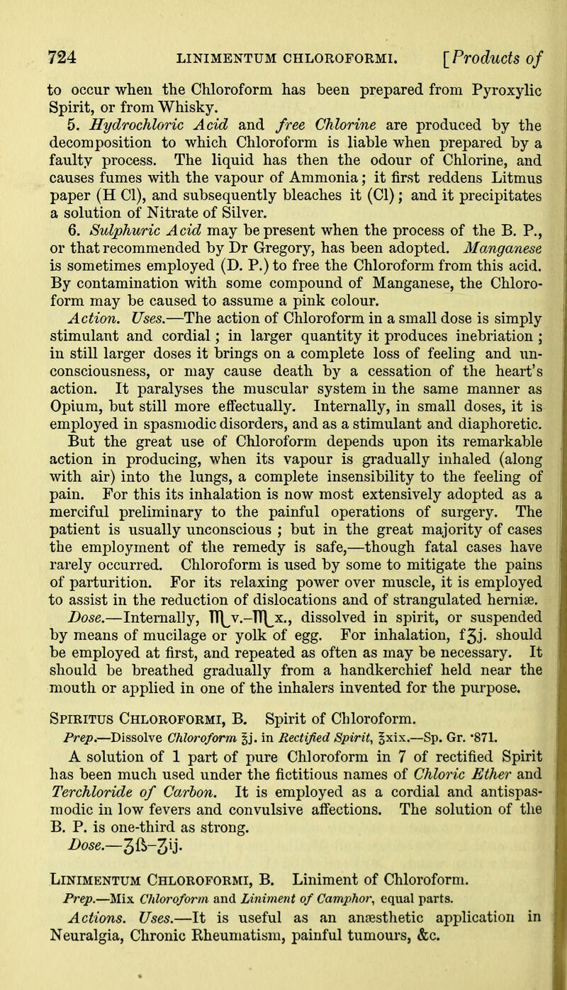to occur when the Chloroform has been prepared from Pyroxylic Spirit, or from Whisky. 5. Hydrochloric Acid and free Chlorine are produced by the decomposition to which Chloroform is liable when prepared by a faulty process. The liquid has then the odour of Chlorine, and causes fumes with the vapour of Ammonia; it first reddens Litmus paper (H Cl), and subsequently bleaches it (Cl); and it precipitates a solution of Nitrate of Silver. 6. Sulphuric Acid may be present when the process of the B. P., or that recommended by Dr Gregory, has been adopted. Manganese is sometimes employed (D. P.)to free the Chloroform from this acid. By contamination with some compound of Manganese, the Chloro- form may be caused to assume a pink colour. Action. Uses.—The action of Chloroform in a small dose is simply stimulant and cordial; in larger quantity it produces inebriation ; in still larger doses it brings on a complete loss of feeling and un- consciousness, or may cause death by a cessation of the heart’s action. It paralyses the muscular system in the same manner as Opium, but still more effectually. Internally, in small doses, it is employed in spasmodic disorders, and as a stimulant and diaphoretic. But the great use of Chloroform depends upon its remarkable action in producing, when its vapour is gradually inhaled (along with air) into the lungs, a complete insensibility to the feeling of pain. For this its inhalation is now most extensively adopted as a merciful preliminary to the painful operations of surgery. The patient is usually unconscious ; but in the great majority of cases the employment of the remedy is safe,—though fatal cases have rarely occurred. Chloroform is used by some to mitigate the pains of parturition. For its relaxing power over muscle, it is employed to assist in the reduction of dislocations and of strangulated herniae. Dose.—Internally, TTlv.-TTlx, dissolved in spirit, or suspended by means of mucilage or yolk of egg. For inhalation, f3J- should be employed at first, and repeated as often as may be necessary. It should be breathed gradually from a handkerchief held near the mouth or applied in one of the inhalers invented for the purpose. Spiritus Chloroformi, B. Spirit of Chloroform. Prep.—Dissolve Chloroform §j. in Rectified Spirit, §xix.—Sp. Gr. *871. A solution of 1 part of pure Chloroform in 7 of rectified Spirit has been much used under the fictitious names of Chloric Ether and Terchloride of Carbon. It is employed as a cordial and antispas- modic in low fevers and convulsive affections. The solution of the B. P. is one-third as strong. Dose.—3ft-3ij- Linimentum Chloroformi, B. Liniment of Chloroform. Prep.—Mix Chloroform and Liniment of Camphor, equal parts. Actions. Uses.—It is useful as an antesthetic application in Neuralgia, Chronic Rheumatism, painful tumours, &c.