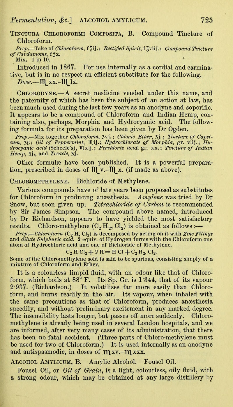 Tinctura Chloroformi Composita, B. Compound Tincture of Chloroform. Prep.—Take of Chloroform, f §ij.; Rectified Spirit, f 3viij.; Compound Tincture of Cardamoms, f§x. Mix. 1 in 10. Introduced in 1867. For use internally as a cordial and carmina- tive, but is in no respect an efficient substitute for the following. Dose.—TT^xx.-lT|_lx. Chlorodyne.—A secret medicine vended under this name, and the paternity of which has been the subject of an action at law, has been much used during the last few years as an anodyne and soporific. It appears to be a compound of Chloroform and Indian Hemp, con- taining also, perhaps, Morphia and Hydrocyanic acid. The follow- ing formula for its preparation has been given by Dr Ogden. Prep.—Mix together Chloroform, 3vj.; Chloric Ether, 3j-; Tincture of Capsi- cum, 3ft; Oil of Peppermint, ITlij.; Hydrochlorate qf Morphia, gr. viij.; Hy- drocyanic acid (Scheele’s), Iflxij.; Perchloric acid, gr. xx.; Tincture of Indian Hemp, 3j., and Treacle, 3j. Other formulae have been published. It is a powerful prepara- tion, prescribed in doses of R^v.-TT^x. (if made as above). Chloromethylene. Bichloride of Methylene. Various compounds have of late years been proposed as substitutes for Chloroform in producing anaesthesia. Amylene was tried by Dr Snow, but soon given up. Tetrachloride of Carbon is recommended by Sir James Simpson. The compound above named, introduced by Dr Richardson, appears to have yielded the most satisfactory results. Chloro-methylene (C2 H2, Cl2) is obtained as follows:— Prep.—Chloroform (C2 H, Cl3) is decomposed by acting on it with Zinc Filings and dilute Sulphuric acid. 2 equiv. of Hydrogen forms with the Chloroform one atom of Hydrochloric acid and one of Bichloride of Methylene. C2 H Cl3-f 2 TI = H Cl + C2II2, Cl2. Some of the Chloromethylene sold is said to he spurious, consisting simply of a mixture of Chloroform and Ether. It is a colourless limpid fluid, with an odour like that of Chloro- form, which boils at 88° F. Its Sp. Gr. is l-344, that of its vapour 2‘937. (Richardson.) It volatilises far more easily than Chloro- form, and burns readily in the air. Its vapour, when inhaled with the same precautions as that of Chloroform, produces anaesthesia speedily, and without preliminary excitement in any marked degree. The insensibility lasts longer, but passes off more suddenly. Chloro- methylene is already being used in several London hospitals, and we are informed, after very many cases of its administration, that there lias been no fatal accident. (Three parts of Chloro-methylene must be used for two of Chloroform.) It is used internally as an anodyne and antispasmodic, in doses of TTLxv.-TTlxxx. Alcohol Amylicum, B. Amylic Alcohol. Fousel Oil. Fousel Oil, or Oil of Grain, is a light, coloui’less, oily fluid, with a strong odour, which may be obtained at any large distillery by