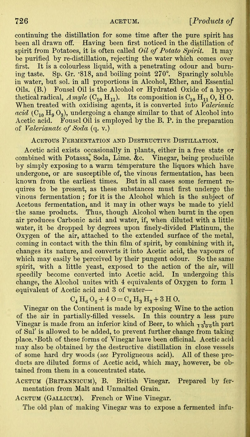 continuing the distillation for some time after the pure spirit has been all drawn off. Having been first noticed in the distillation of spirit from Potatoes, it is often called Oil of Potato Spirit. It may be purified by re-distillation, rejecting the water which comes over first. It is a colourless liquid, with a penetrating odour and burn- ing taste. Sp. Gr. *818, and boiling point 270°. Sparingly soluble in water, but sol. in all proportions in Alcohol, Ether, and Essential Oils. (B.) Fousel Oil is the Alcohol or Hydrated Oxide of a hypo- thetical radical, Amyle (C10 Hu). Its composition is C10 Hn 0, H 0. When treated with oxidising agents, it is converted into Valerianic acid (C10 H9 03), undergoing a change similar to that of Alcohol into Acetic acid. Fousel Oil is employed by the B. P. in the preparation of Valerianate of Soda (q. v.) Acetous Fermentation and Destructive Distillation. Acetic acid exists occasionally in plants, either in a free state or combined with Potassa^ Soda, Lime. &c. Vinegar, being producible by simply exposing to a warm temperature the liquors which have undergone, or are susceptible of, the vinous fermentation, has been known from the earliest times. But in all cases some ferment re- quires to be present, as these substances must first undergo the vinous fermentation ; for it is the Alcohol which is the subject of Acetous fermentation, and it may in other ways be made to yield the same products. Thus, though Alcohol when burnt in the open air produces Carbonic acid and water, if, when diluted with a little water, it be dropped by degrees upon finely-divided Platinum, the Oxygen of the air, attached to the extended surface of the metal, coming in contact with the thin film of spirit, by combining with it, changes its nature, and converts it into Acetic acid, the vapours of which may easily be perceived by their pungent odour. So the same spirit, with a little yeast, exposed to the action of the air, will speedily become converted into Acetic acid. In undergoing this change, the Alcohol unites with 4 equivalents of Oxygen to form 1 equivalent of Acetic acid and 3 of water— C4 H6 02 + 4 0 = C4 H3 H3 + 3 H 0. Vinegar on the Continent is made by exposing Wine to the action of the air in partially-filled vessels. In this country a less pure Vinegar is made from an inferior kind of Beer, to which i-aVffth part of Sul' is allowed to be added, to prevent further change from taking place. *Both of these forms of Vinegar have been officinal. Acetic acid may also be obtained by the destructive distillation in close vessels of some hard dry woods (see Pyroligneous acid). All of these pro- ducts are diluted forms of Acetic acid, which may, however, be ob- tained from them in a concentrated state. Acetum (Britannicum), B. British Vinegar. Prepared by fer- mentation from Malt and TJnmalted Grain. Acetum (Gallicum). French or Wine Vinegar. The old plan of making Vinegar was to expose a fermented infu-