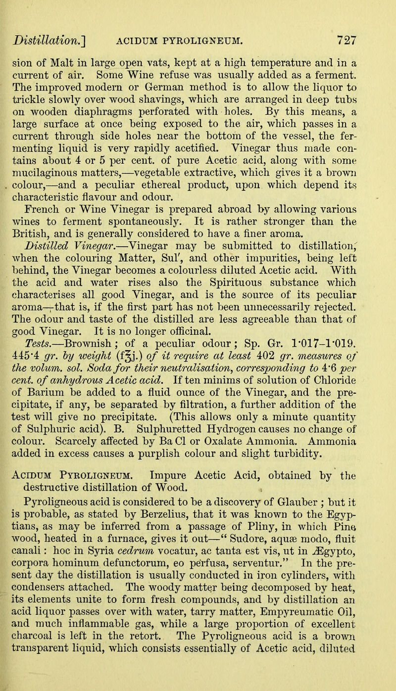 sion of Malt in large open vats, kept at a high temperature and in a current of air. Some Wine refuse was usually added as a ferment. The improved modern or German method is to allow the liquor to trickle slowly over wood shavings, which are arranged in deep tubs on wooden diaphragms perforated with holes. By this means, a large surface at once being exposed to the air, which passes in a current through side holes near the bottom of the vessel, the fer- menting liquid is very rapidly acetified. Vinegar thus made con- tains about 4 or 5 per cent, of pure Acetic acid, along with some mucilaginous matters,—vegetable extractive, which gives it a brown colour,—and a peculiar ethereal product, upon which depend its characteristic flavour and odour. French or Wine Vinegar is prepared abroad by allowing various wines to ferment spontaneously. It is rather stronger than the British, and is generally considered to have a finer aroma. Distilled Vinegar.—Vinegar may be submitted to distillation, when the colouring Matter, Sul', and other impurities, being left behind, the Vinegar becomes a colourless diluted Acetic acid. With the acid and water rises also the Spirituous substance which characterises all good Vinegar, and is the source of its peculiar aroma—that is, if the first part has not been unnecessarily rejected. The odour and taste of the distilled are less agreeable than that of good Vinegar. It is no longer officinal. Tests.—Brownish; of a peculiar odour; Sp. Gr. 1*017-1’019. 445*4 gr. by weight (f§j.) of it require at least 402 gr. measures of the volum. sol. Soda for their neutralisation, corresponding to 4*6 per cent, of anhydrous Acetic acid. If ten minims of solution of Chloride of Barium be added to a fluid ounce of the Vinegar, and the pre- cipitate, if any, be separated by filtration, a further addition of the test will give no precipitate. (This allows only a minute quantity of Sulphuric acid). B. Sulphuretted Hydrogen causes no change of colour. Scarcely affected by Ba Cl or Oxalate Ammonia. Ammonia added in excess causes a purplish colour and slight turbidity. Acidum Pyroligneum. Impure Acetic Acid, obtained by the destructive distillation of Wood. Pyroligneous acid is considered to be a discovery of Glauber ; but it is probable, as stated by Berzelius, that it was known to the Egyp- tians, as may be inferred from a passage of Pliny, in which Pine wood, heated in a furnace, gives it out—“ Sudore, aquae modo, fluit canali: hoc in Syria cedrum vocatur, ac tanta est vis, ut in .Egypto, corpora hominum defunctorum, eo perfusa, serventur.” In the pre- sent day the distillation is usually conducted in iron cylinders, with condensers attached. The woody matter being decomposed by heat, its elements unite to form fresh compounds, and by distillation an acid liquor passes over with water, tarry matter, Empyreumatic Oil, and much inflammable gas, while a large proportion of excellent charcoal is left in the retort. The Pyroligneous acid is a brown transparent liquid, which consists essentially of Acetic acid, diluted