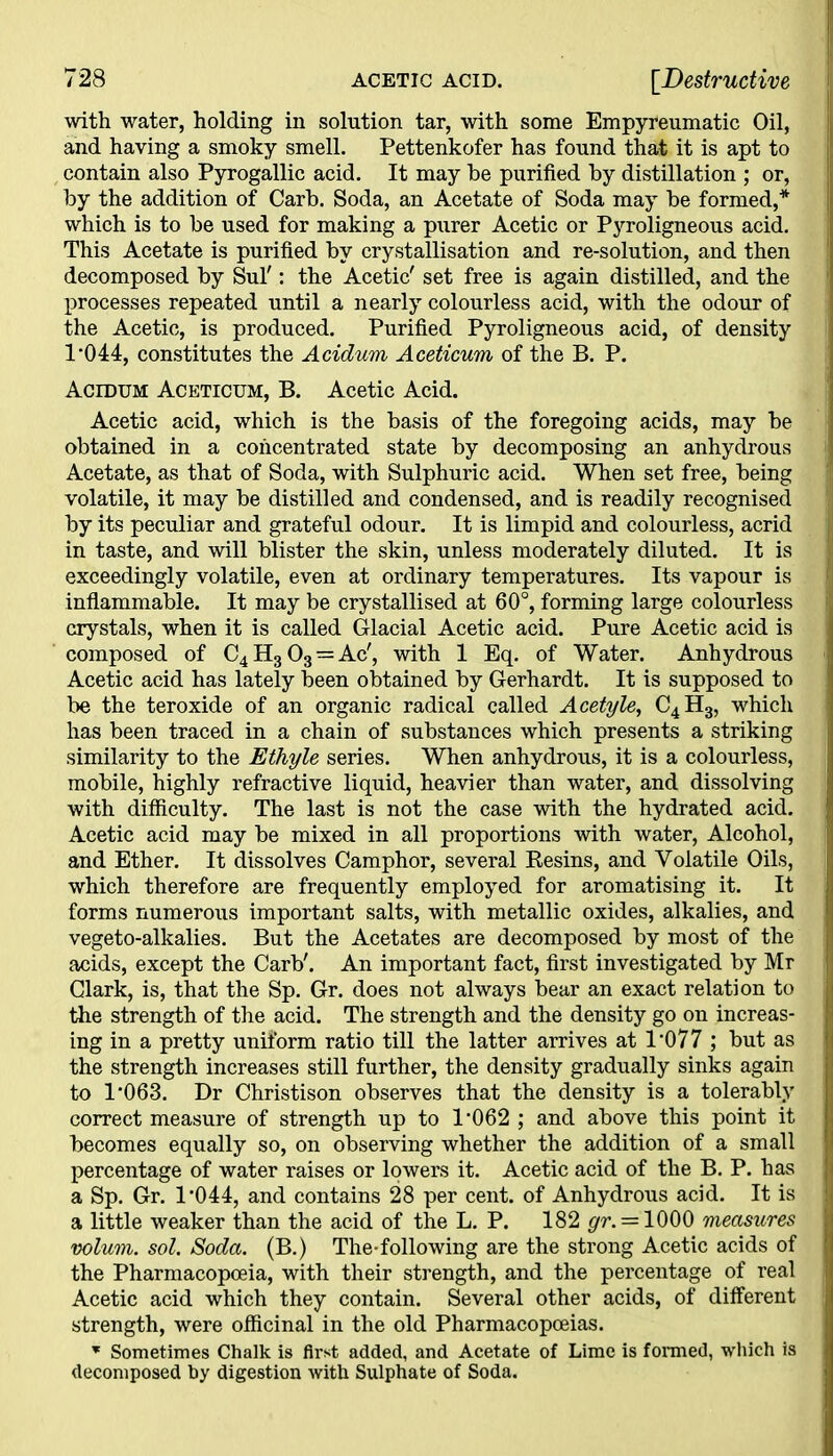 with water, holding in solution tar, with some Empyreumatic Oil, and having a smoky smell. Pettenkofer has found that it is apt to contain also Pyrogallic acid. It may be purified by distillation ; or, by the addition of Carb. Soda, an Acetate of Soda may be formed,* which is to be used for making a purer Acetic or Pyroligneous acid. This Acetate is purified by crystallisation and re-solution, and then decomposed by Sul': the Acetic' set free is again distilled, and the processes repeated until a nearly colourless acid, with the odour of the Acetic, is produced. Purified Pyroligneous acid, of density 1*044, constitutes the Acidum Aceticum of the B. P. Acidum Aceticum, B. Acetic Acid. Acetic acid, which is the basis of the foregoing acids, may be obtained in a concentrated state by decomposing an anhydrous Acetate, as that of Soda, with Sulphuric acid. When set free, being volatile, it may be distilled and condensed, and is readily recognised by its peculiar and grateful odour. It is limpid and colourless, acrid in taste, and will blister the skin, unless moderately diluted. It is exceedingly volatile, even at ordinary temperatures. Its vapour is inflammable. It may be crystallised at 60°, forming large colourless crystals, when it is called Glacial Acetic acid. Pure Acetic acid is composed of C4 H3 03 — Ac', with 1 Eq. of Water. Anhydrous Acetic acid has lately been obtained by Gerhardt. It is supposed to be the teroxide of an organic radical called Acetyle, C4H3, which has been traced in a chain of substances which presents a striking similarity to the Ethyle series. When anhydrous, it is a colourless, mobile, highly refractive liquid, heavier than water, and dissolving with difficulty. The last is not the case with the hydrated acid. Acetic acid may be mixed in all proportions with water, Alcohol, and Ether. It dissolves Camphor, several Resins, and Volatile Oils, which therefore are frequently employed for aromatising it. It forms numerous important salts, with metallic oxides, alkalies, and vegeto-alkalies. But the Acetates are decomposed by most of the acids, except the Carb'. An important fact, first investigated by Mr Clark, is, that the Sp. Gr. does not always bear an exact relation to the strength of the acid. The strength and the density go on increas- ing in a pretty uniform ratio till the latter arrives at 1*077 ; but as the strength increases still further, the density gradually sinks again to 1*063. Dr Christison observes that the density is a tolerably correct measure of strength up to 1*062 ; and above this point it becomes equally so, on observing whether the addition of a small percentage of water raises or lowers it. Acetic acid of the B. P. has a Sp. Gr. 1*044, and contains 28 per cent, of Anhydrous acid. It is a little weaker than the acid of the L. P. 182 gr. = 1000 measures volum. sol. Soda. (B.) The-following are the strong Acetic acids of the Pharmacopoeia, with their strength, and the percentage of real Acetic acid which they contain. Several other acids, of different strength, were officinal in the old Pharmacopoeias. * Sometimes Chalk is first added, and Acetate of Lime is formed, which is decomposed hy digestion with Sulphate of Soda.