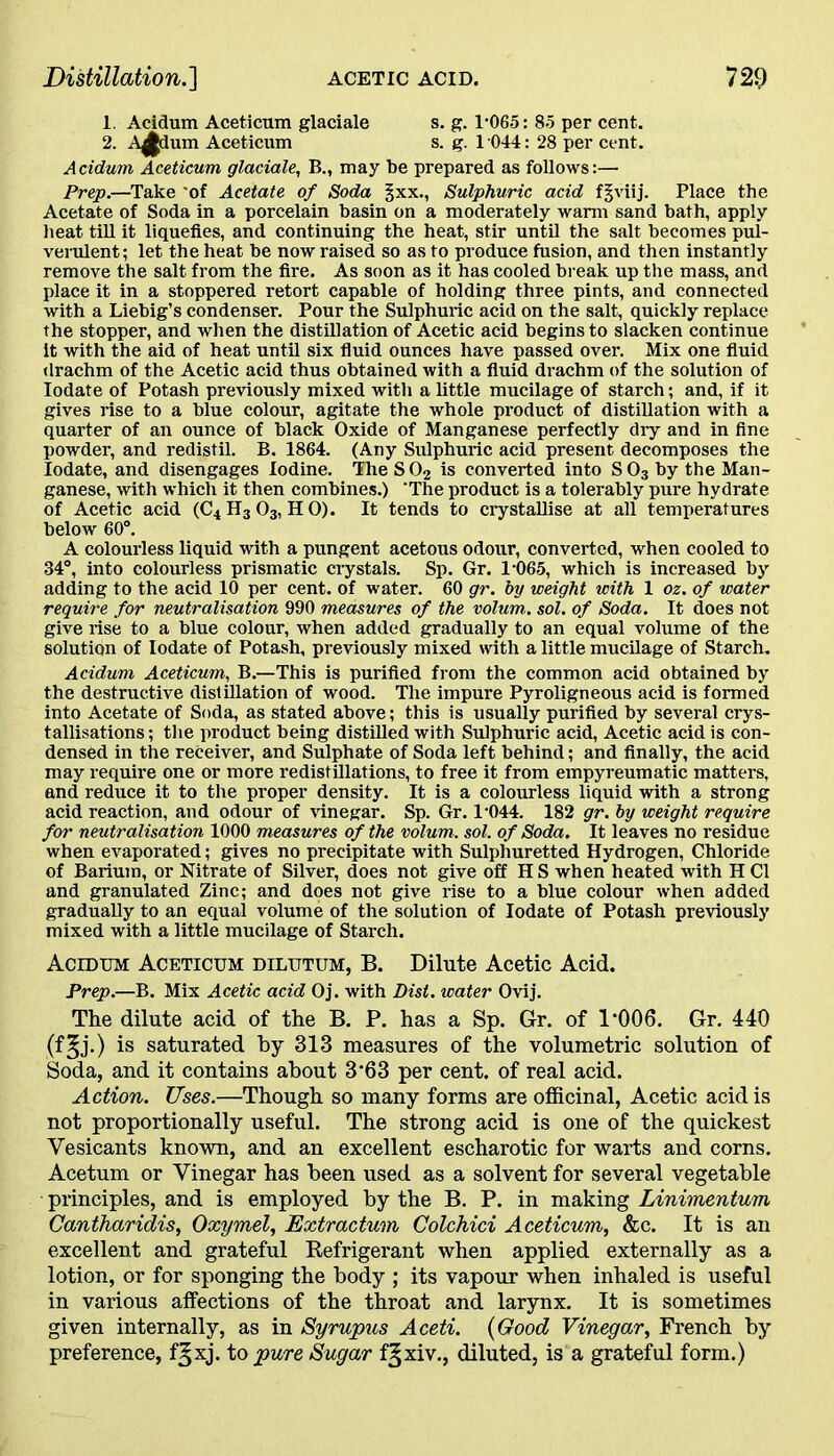 1. Acidum Aceticum glaciale s. g. 1-065: 85 per cent. 2. A^dum Aceticum s. g. 1 044: 28 per cent. Acidum Aceticum glaciale, B., may be prepared as follows:— Prep.—Take of Acetate of Soda §xx., Sulphuric acid fgviij. Place the Acetate of Soda in a porcelain basin on a moderately warm sand bath, apply heat till it liquefies, and continuing the heat, stir until the salt becomes pul- verulent; let the heat be now raised so as to produce fusion, and then instantly remove the salt from the fire. As soon as it has cooled break up the mass, and place it in a stoppered retort capable of holding three pints, and connected with a Liebig’s condenser. Pour the Sulphuric acid on the salt, quickly replace the stopper, and when the distillation of Acetic acid begins to slacken continue it with the aid of heat until six fluid ounces have passed over. Mix one fluid drachm of the Acetic acid thus obtained with a fluid drachm of the solution of Iodate of Potash previously mixed with a little mucilage of starch; and, if it gives rise to a blue colour, agitate the whole product of distillation with a quarter of an ounce of black Oxide of Manganese perfectly dry and in fine powder, and redistil. B. 1864. (Any Sulphuric acid present decomposes the Iodate, and disengages Iodine. The S 02 is converted into S 03 by the Man- ganese, with which it then combines.) 'The product is a tolerably pure hydrate of Acetic acid (C4H3O3, HO). It tends to crystallise at all temperatures below 60°. A colourless liquid with a pungent acetous odour, converted, when cooled to 34°, into colourless prismatic crystals. Sp. Gr. 1-065, which is increased by adding to the acid 10 per cent, of water. 60 gr. by weight with 1 oz. of water require for neutralisation 990 measures of the volum. sol. of Soda. It does not give rise to a blue colour, when added gradually to an equal volume of the solution of Iodate of Potash, previously mixed with a little mucilage of Starch. Acidum Aceticum, B.—This is purified from the common acid obtained by the destructive distillation of wood. The impure Pyroligneous acid is formed into Acetate of Soda, as stated above; this is usually purified by several crys- tallisations ; the product being distilled with Sulphuric acid, Acetic acid is con- densed in the receiver, and Sulphate of Soda left behind; and finally, the acid may require one or more redistillations, to free it from empyreumatic matters, and reduce it to the proper density. It is a colourless liquid with a strong acid reaction, and odour of vinegar. Sp. Gr. 1044. 182 gr. by weight require for neutralisation 1000 measures of the volum. sol. of Soda. It leaves no residue when evaporated; gives no precipitate with Sulphuretted Hydrogen, Chloride of Barium, or Nitrate of Silver, does not give off H S when heated with H Cl and granulated Zinc; and does not give rise to a blue colour when added gradually to an equal volume of the solution of Iodate of Potash previously mixed with a little mucilage of Starch. Acidum Aceticum dilutum, B. Dilute Acetic Acid. Prep.—B. Mix Acetic acid Oj. with Disl. water Ovij. The dilute acid of the B. P. has a Sp. Gr. of 1*006. Gr. 440 (f§j.) is saturated by 313 measures of the volumetric solution of Soda, and it contains about 3*63 per cent, of real acid. Action. Uses.—Though so many forms are officinal, Acetic acid is not proportionally useful. The strong acid is one of the quickest Vesicants known, and an excellent escharotic for warts and corns. Acetum or Vinegar has been used as a solvent for several vegetable principles, and is employed by the B. P. in making Linimentum Cantharidis, Oxymel, Extractum Colchici Aceticum, &c. It is an excellent and grateful Refrigerant when applied externally as a lotion, or for sponging the body ; its vapour when inhaled is useful in various affections of the throat and larynx. It is sometimes given internally, as in Syrupus Aceti. (Good Vinegar, French by preference, f^xj. to pure Sugar f^xiv., diluted, is a grateful form.)