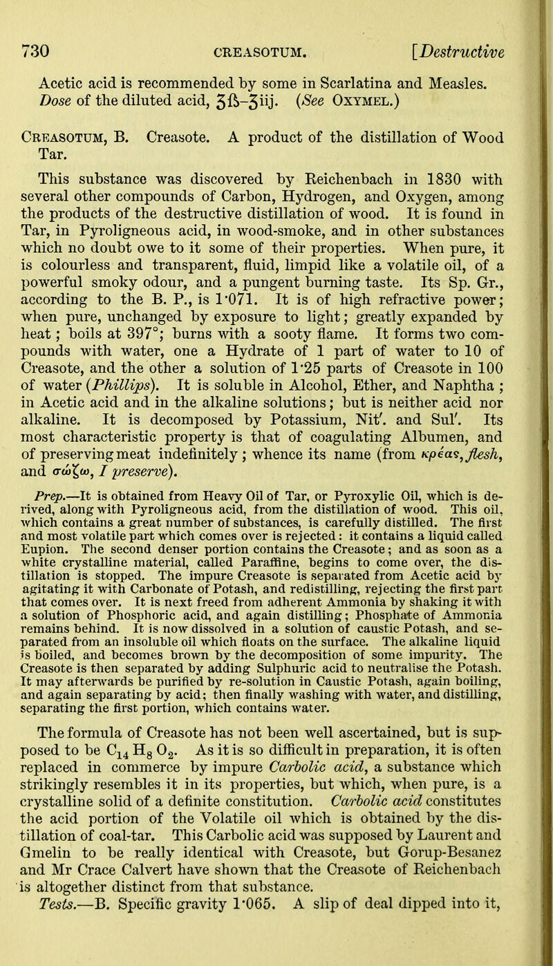 Acetic acid is recommended by some in Scarlatina and Measles. Dose of the diluted acid, 3^-3^* i^ee Oxymel.) Creasotum, B. Creasote. A product of the distillation of Wood Tar. This substance was discovered by Reichenbach in 1830 with several other compounds of Carbon, Hydrogen, and Oxygen, among the products of the destructive distillation of wood. It is found in Tar, in Pyroligneous acid, in wood-smoke, and in other substances which no doubt owe to it some of their properties. When pure, it is colourless and transparent, fluid, limpid like a volatile oil, of a powerful smoky odour, and a pungent burning taste. Its Sp. Gr., according to the B. P., is 1*071. It is of high refractive power; when pure, unchanged by exposure to light; greatly expanded by heat; boils at 397°; burns with a sooty flame. It forms two com- pounds with water, one a Hydrate of 1 part of water to 10 of Creasote, and the other a solution of 1*25 parts of Creasote in 100 of water (Phillips). It is soluble in Alcohol, Ether, and Naphtha ; in Acetic acid and in the alkaline solutions; but is neither acid nor alkaline. It is decomposed by Potassium, Nit', and Sul'. Its most characteristic property is that of coagulating Albumen, and of preserving meat indefinitely ; whence its name (from «peas,flesh, and <rtoX^u), I preserve). Prep.—It is obtained from Heavy Oil of Tar, or Pyroxylic Oil, which is de- rived, along with Pyroligneous acid, from the distillation of wood. This oil, which contains a great number of substances, is carefully distilled. The first, and most volatile part which comes over is rejected: it contains a liquid called Eupion. The second denser portion contains the Creasote; and as soon as a white crystalline material, called Paraffine, begins to come over, the dis- tillation is stopped. The impure Creasote is separated from Acetic acid by agitating it with Carbonate of Potash, and redistilling, rejecting the first part, that comes over. It is next freed from adherent Ammonia by shaking it with a solution of Phosphoric acid, and again distilling; Phosphate of Ammonia remains behind. It is now dissolved in a solution of caustic Potash, and se- parated from an insoluble oil which floats on the surface. The alkaline liquid is boiled, and becomes brown by the decomposition of some impurity. The Creasote is then separated by adding Sulphuric acid to neutralise the Potash. It may afterwards be purified by re-solution in Caustic Potash, again boiling, and again separating by acid; then finally washing with water, and distilling, separating the first portion, which contains water. The formula of Creasote has not been well ascertained, but is sup- posed to be C14 H8 0.2. As it is so difficult in preparation, it is often replaced in commerce by impure Carbolic acid, a substance which strikingly resembles it in its properties, but which, when pure, is a crystalline solid of a definite constitution. Carbolic acid constitutes the acid portion of the Volatile oil which is obtained by the dis- tillation of coal-tar. This Carbolic acid was supposed by Laurent and Gmelin to be really identical with Creasote, but Gorup-Besanez and Mr Crace Calvert have shown that the Creasote of Reichenbach is altogether distinct from that substance. Tests.—B. Specific gravity 1*065. A slip of deal dipped into it,