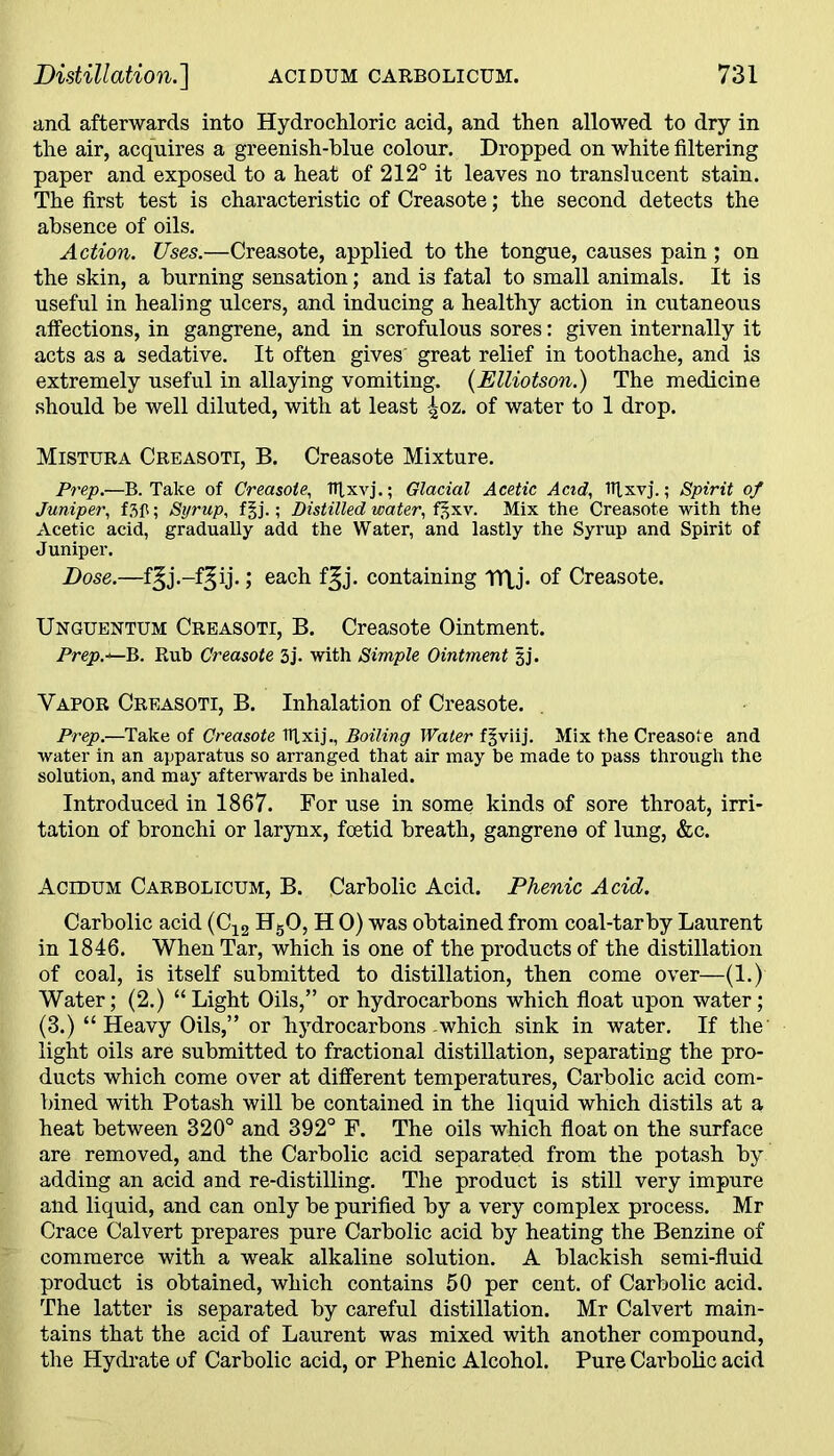 and afterwards into Hydrochloric acid, and then allowed to dry in the air, acquires a greenish-blue colour. Dropped on white filtering paper and exposed to a heat of 212° it leaves no translucent stain. The first test is characteristic of Creasote; the second detects the absence of oils. Action. Uses.—Creasote, applied to the tongue, causes pain ; on the skin, a burning sensation; and is fatal to small animals. It is useful in healing ulcers, and inducing a healthy action in cutaneous affections, in gangrene, and in scrofulous sores: given internally it acts as a sedative. It often gives' great relief in toothache, and is extremely useful in allaying vomiting. (Elliotson.) The medicine should be well diluted, with at least -£oz. of water to 1 drop. Mistura Creasoti, B. Creasote Mixture. Prep.—B. Take of Creasote, fffxvj.; Glacial Acetic Acid, tltxvj.; Spirit of Juniper, f.3fl; Syrup, f§j.; Distilled water, f^xv. Mix the Creasote with the Acetic acid, gradually add the Water, and lastly the Syrup and Spirit of Juniper. Dose.—f^j.-f^ij.; each f^j. containing TTLj. of Creasote. Unguentum Creasoti, B. Creasote Ointment. Prep.*—B. Rub Creasote 3j. with Simple Ointment 3J. Vapor Creasoti, B. Inhalation of Creasote. Prep.—Take of Creasote TTlxij., Boiling Water f^viij. Mix the Creasote and water in an apparatus so arranged that air may be made to pass through the solution, and may afterwards be inhaled. Introduced in 1867. For use in some kinds of sore throat, irri- tation of bronchi or larynx, foetid breath, gangrene of lung, &c. Acidum Carbolicum, B. Carbolic Acid. Phenic Acid. Carbolic acid (C12 H50, H 0) was obtained from coal-tar by Laurent in 1846. When Tar, which is one of the products of the distillation of coal, is itself submitted to distillation, then come over—(1.) Water; (2.) “Light Oils,” or hydrocarbons which float upon water; (3.) “Heavy Oils,” or hydrocarbons-which sink in water. If the light oils are submitted to fractional distillation, separating the pro- ducts which come over at different temperatures, Carbolic acid com- bined with Potash will be contained in the liquid which distils at a heat between 320° and 392° F. The oils which float on the surface are removed, and the Carbolic acid separated from the potash by adding an acid and re-distilling. The product is still very impure and liquid, and can only be purified by a very complex process. Mr Grace Calvert prepares pure Carbolic acid by heating the Benzine of commerce with a weak alkaline solution. A blackish semi-fluid product is obtained, which contains 50 per cent, of Carbolic acid. The latter is separated by careful distillation. Mr Calvert main- tains that the acid of Laurent was mixed with another compound, the Hydrate of Carbolic acid, or Phenic Alcohol. Pure Carbolic acid