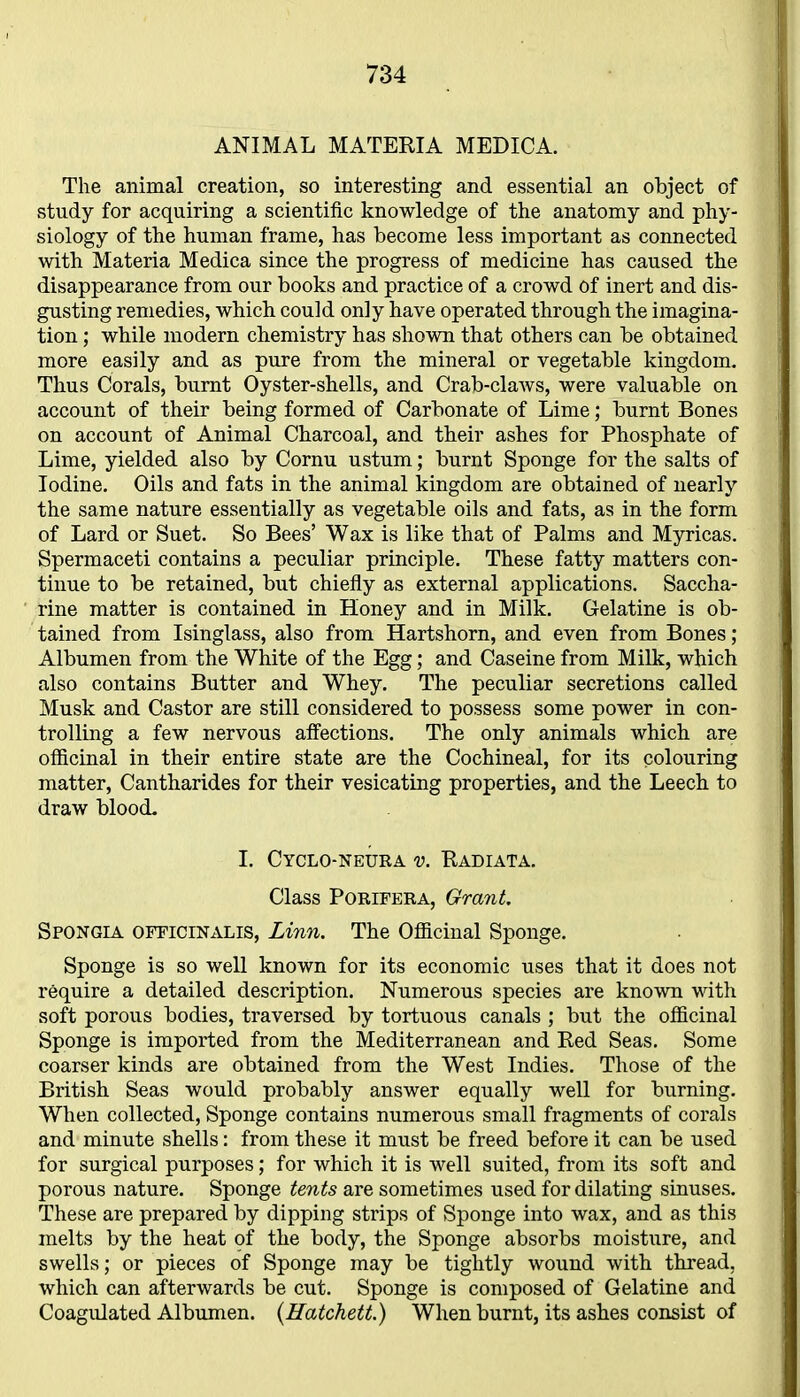 ANIMAL MATERIA MEDICA. The animal creation, so interesting and essential an object of study for acquiring a scientific knowledge of the anatomy and phy- siology of the human frame, has become less important as connected with Materia Medica since the progress of medicine has caused the disappearance from our books and practice of a crowd of inert and dis- gusting remedies, which could only have operated through the imagina- tion ; while modern chemistry has shown that others can be obtained more easily and as pure from the mineral or vegetable kingdom. Thus Corals, burnt Oyster-shells, and Crab-claws, were valuable on account of their being formed of Carbonate of Lime; burnt Bones on account of Animal Charcoal, and their ashes for Phosphate of Lime, yielded also by Cornu ustum; burnt Sponge for the salts of Iodine. Oils and fats in the animal kingdom are obtained of nearly the same nature essentially as vegetable oils and fats, as in the form of Lard or Suet. So Bees’ Wax is like that of Palms and Myricas. Spermaceti contains a peculiar principle. These fatty matters con- tinue to be retained, but chiefly as external applications. Saccha- rine matter is contained in Honey and in Milk. Gelatine is ob- tained from Isinglass, also from Hartshorn, and even from Bones; Albumen from the White of the Egg; and Caseine from Milk, which also contains Butter and Whey. The peculiar secretions called Musk and Castor are still considered to possess some power in con- trolling a few nervous affections. The only animals which are officinal in their entire state are the Cochineal, for its colouring matter, Cantharides for their vesicating properties, and the Leech to draw blood. I. Cyclo-neura v. Radiata. Class Porifera, Grant. Spongia officinalis, Linn. The Officinal Sponge. Sponge is so well known for its economic uses that it does not require a detailed description. Numerous species are known with soft porous bodies, traversed by tortuous canals ; but the officinal Sponge is imported from the Mediterranean and Red Seas. Some coarser kinds are obtained from the West Indies. Those of the British Seas would probably answer equally well for burning. When collected, Sponge contains numerous small fragments of corals and minute shells: from these it must be freed before it can be used for surgical purposes; for which it is well suited, from its soft and porous nature. Sponge tents are sometimes used for dilating sinuses. These are prepared by dipping strips of Sponge into wax, and as this melts by the heat of the body, the Sponge absorbs moisture, and swells; or pieces of Sponge may be tightly wound with thread, which can afterwards be cut. Sponge is composed of Gelatine and Coagulated Albumen. {Hatchett.) When burnt, its ashes consist of