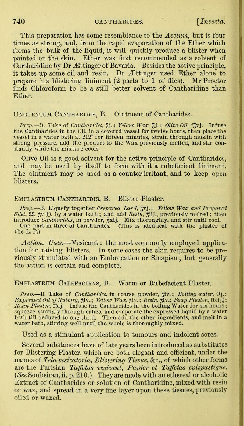 This preparation has some resemblance to the Acetum, but is four times as strong, and, from the rapid evaporation of the Ether which forms the bulk of the liquid, it will quickly produce a blister when painted on the skin. Ether was first recommended as a solvent of Cartharidine by Dr iEttinger of Bavaria. Besides the active principle, it takes up some oil and resin. Dr iEttinger used Ether alone to prepare his blistering liniment (2 parts to 1 of flies). Mr Proctor finds Chloroform to be a still better solvent of Cantharidine than Ether. Unguentum Cantharidis, B. Ointment of Cantharides. Prep.—B. Take of Cantharides, §j.; Yellow Wax, gj.; Olive Oil, f^vj. Infuse the Cantharides in the Oil, in a covered vessel for twelve hours, then place the vessel in a water hath at 212° for fifteen minutes, strain through muslin with strong pressure, add the product to the Wax previously melted, and stir con- stantly while the mixture cools. Olive Oil is a good solvent for the active principle of Cantharides, and may be used by itself to form with it a rubefacient liniment. The ointment may be used as a counter-irritant, and to keep open blisters. Emplastrum Canthakidis, B. Blister Plaster. Prep.—B. Liquefy together Prepared Lard, §vj.; Yellow Wax and Prepared Suet, aa gvijp, by a water bath; and add Resin, previously melted; then introduce Cantharides, in powder, §xij. Mix thoroughly, and stir until cool. One part in three of Cantharides. (This is identical with the plaster of the L. P.) Action. Uses.—Vesicant: the most commonly employed applica- tion for raising blisters. In some cases the skin requires to be pre- viously stimulated with an Embrocation or Sinapism, but generally the action is certain and complete. Emplastrum Calefaciens, B. Warm or Bubefacient Plaster. Prep.—B. Take of Cantharides, in coarse powder, §iv.; Boiling water, Oj.; Expressed Oil of Nutmeg, §iv.; Yellow Wax, §iv.; Resin, §iv.; Soap Plaster, lbiij£; Resin Plaster, Ibij. Infuse the Cantharides in the boiling Water for six hours; squeeze strongly through calico, and evaporate the expressed liquid by a water bath till reduced to one-third. Then add the other ingredients, and melt in a water bath, stirring well until the whole is thoroughly mixed. Used as a stimulant application to tumours and indolent sores. Several substances have of late years been introduced as substitutes for Blistering Plaster, which are both elegant and efficient, under the names of Telavesicatoria, Blistering Tissue, &c., of which other forms are the Parisian Taffetas vesicant, Papier et Taffetas epispastique. {See Soubeiran, ii. p. 210.) They are made with an ethereal or alcoholic Extract of Cantharides or solution of Cantharidine, mixed with resin or wax, and spread in a very fine layer upon these tissues, previously oiled or waxed.