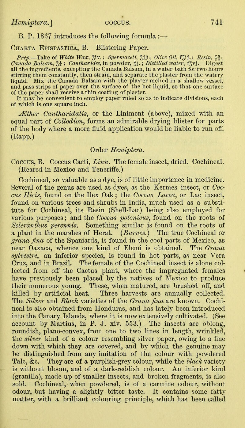 B. P. 1867 introduces the following formula :— Charta Epispastica, B. Blistering Paper. Prep.—Take of White Wax, §iv.; Spermaceti, Olive Oil, f§tj.; Resin, ||; Canada Balsam, §5 ; Cantharides, in powder, §j.; Distilled water, f§vj. Digest all the ingredients, excepting the Canada Balsam, in a water bath for two hours stirring them constantly, then strain, and separate the plaster from the watery liquid. Mix the Canada Balsam with the plaster melted in a shallow vessel, and pass strips of paper over the surface of the hot liquid, so that one surface of the paper shall receive a thin coating of plaster. It may be convenient to employ paper ruled so as to indicate divisions, each of which is one square inch. JEther Cantharidalis, or the Liniment (above), mixed with an equal part of Collodion, forms an admirable drying blister for parts of the body where a more fluid application would be liable to run off. (Rapp.) Order Hemiptera. Coccus, B. Coccus Cacti, Linn. The female insect, dried. Cochineal. (Reared in Mexico and Teneriffe.) Cochineal, so valuable as a dye, is of little importance in medicine. Several of the genus are used as dyes, as the Kermes insect, or Coc- cus Ilvcis, found on the Ilex Oak; the Coccus Lacca, or Lac insect, found on various trees and shrubs in India, much used as a substi- tute for Cochineal, its Resin (Shell-Lac) being also employed for various purposes; and the Coccus polonicus, found on the roots of Scleranthus perennis. Something similar is found on the roots of a plant in the marshes of Herat. (Burnes.) The true Cochineal or grana fina of the Spaniards, is found in the cool parts of Mexico, as near Oaxaca, whence one kind of Elemi is obtained. The Grana sylvestre, an inferior species, is found in hot parts, as near Vera Cruz, and in Brazil. The female of the Cochineal insect is alone col- lected from off the Cactus plant, where the impregnated females have previously been placed by the natives of Mexico to produce their numerous young. These, when matured, are brushed off, and killed by artificial heat. Three harvests are annually collected. The Silver and Black varieties of the Grana fina are known. Cochi- neal is also obtained from Honduras, and has lately been introduced into the Canary Islands, where it is now extensively cultivated. (See account by Martius, in P. J. xiv. 553.) The insects are oblong, roundish, plano-convex, from one to two lines in length, wrinkled, the silver kind of a colour resembling silver paper, owing to a fine down with which they are covered, and by which the genuine may be distinguished from any imitation of the colour with powdered Talc, &c. They are of a purplish-grey colour, while the black variety is without bloom, and of a dark-reddish colour. An inferior kind (granilla), made up of smaller insects, and broken fragments, is also sold. Cochineal, when powdered, is of a carmine colour, without odour, but having a slightly bitter taste. It contains some fatty matter, with a brilliant colouring principle, which has been called