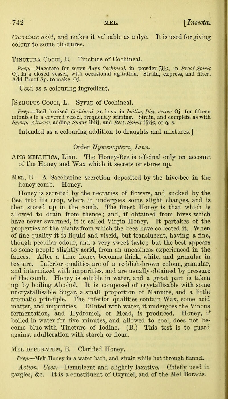Garminic acid, and makes it valuable as a dye. It is used for giving colour to some tinctures. Tinctura Cocci, B. Tincture of Cochineal. Prep.—Macerate for seven days Cochineal, in powder gijfl, in Proof Spirit Oj. in a closed vessel, with occasional agitation. Strain, express, and filter. Add Proof Sp. to make Oj. Used as a colouring ingredient. [Syrupus Cocci, L. Syrup of Cochineal. Prep.—Boil bruised Cochineal gr. lxxx. in boiling List, water Oj. for fifteen minutes in a covered vessel, frequently stirring. Strain, and complete as with Syrup. Althcece, adding Sugar Ibiij. and Red. Spirit fgijfi, or q. s. Intended as a colouring addition to draughts and mixtures.] Order Hymenoptera, Linn. Apis mellifica, Linn. The Honey-Bee is officinal only on account of the Honey and Wax which it secrets or stores up. Mel, B. A Saccharine secretion deposited by the hive-bee in the honey-comb. Honey. Honey is secreted by the nectaries of flowers, and sucked by the Bee into its crop, where it undergoes some slight changes, and is then stored up in the comb. The finest Honey is that which is allowed to drain from thence; and, if obtained from hives which have never swarmed, it is called Virgin Honey. It partakes of the properties of the plants from which the bees have collected it. When of fine quality it is liquid and viscid, but translucent, having a fine, though peculiar odour, and a very sweet taste; but the best appears to some people slightly acrid, from an uneasiness experienced in the fauces. After a time honey becomes thick, white, and granular in texture. Inferior qualities are of a reddish-brown colour, granular, and intermixed with impurities, and are usually obtained by pressure of the comb. Honey is soluble in water, and a great part is taken up by boiling Alcohol. It is composed of crystallisable with some uncrystallisable Sugar, a small proportion of Mannite, and a little aromatic principle. The inferior qualities contain Wax, some acid matter, and impurities. Diluted with water, it undergoes the Vinous fermentation, and Hydromel, or Mead, is produced. Honey, if boiled in water for five minutes, and allowed to cool, does not be- come blue with Tincture of Iodine. (B.) This test is to guard against adulteration with starch or flour. Mel depuratum, B. Clarified Honey. Prep.—Melt Honey in a water bath, and strain while hot through flannel. Action. Uses.—Demulcent and slightly laxative. Chiefly used in gargles, &c. It is a constituent of Oxymel, and of the Mel Boracis.