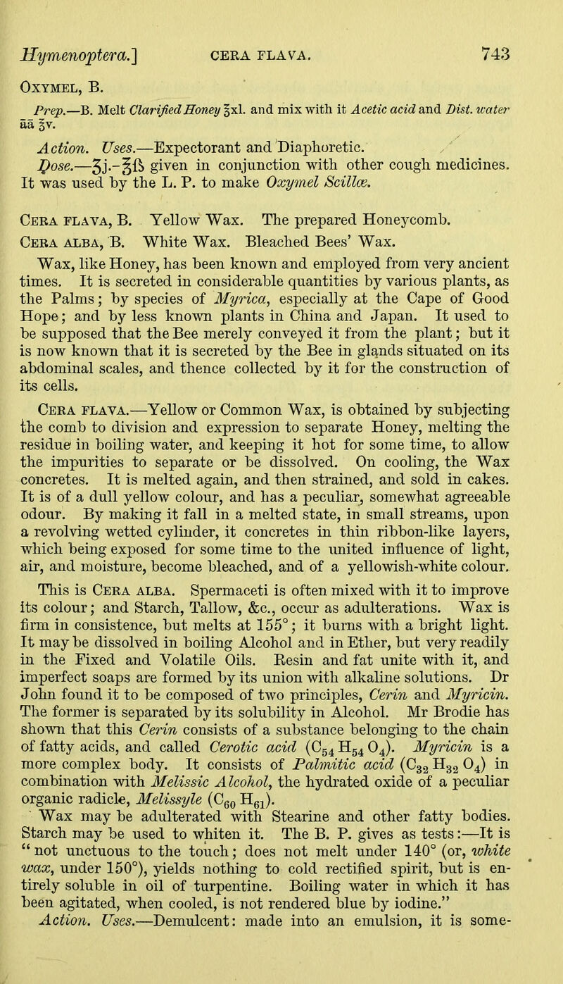 Oxymel, B. Prep.—B. Melt Clarified Honey §xl. and mix with it Acetic acid and Dist. water aa %v. A ction. Uses.—Expectorant and Diaphoretic. fyose.—given in conjunction with other cough medicines. It was used by the L. P. to make Oxymel Scillce. Cera flava, B. Yellow Wax. The prepared Honeycomb. Cera alba, B. White Wax. Bleached Bees’ Wax. Wax, like Honey, has been known and employed from very ancient times. It is secreted in considerable quantities by various plants, as the Palms; by species of Myrica, especially at the Cape of Good Hope; and by less known plants in China and Japan. It used to be supposed that the Bee merely conveyed it from the plant; but it is now known that it is secreted by the Bee in glqnds situated on its abdominal scales, and thence collected by it for the construction of its cells. Cera flava.—Yellow or Common Wax, is obtained by subjecting the comb to division and expression to separate Honey, melting the residue in boiling water, and keeping it hot for some time, to allow the impurities to separate or be dissolved. On cooling, the Wax concretes. It is melted again, and then strained, and sold in cakes. It is of a dull yellow colour, and has a peculiar, somewhat agreeable odour. By making it fall in a melted state, in small streams, upon a revolving wetted cylinder, it concretes in thin ribbon-like layers, which being exposed for some time to the united influence of light, air, and moisture, become bleached, and of a yellowish-white colour. This is Cera alba. Spermaceti is often mixed with it to improve its colour; and Starch, Tallow, &c., occur as adulterations. Wax is firm in consistence, but melts at 155°; it burns with a bright light. It may be dissolved in boiling Alcohol and in Ether, but very readily in the Fixed and Volatile Oils. Resin and fat unite with it, and imperfect soaps are formed by its union with alkaline solutions. Dr John found it to be composed of two principles, Gerin and Myricin. The former is separated by its solubility in Alcohol. Mr Brodie has shown that this Cerin consists of a substance belonging to the chain of fatty acids, and called Cerotic acid (C54 H54 04). Myricin is a more complex body. It consists of Palmitic acid (C32 H32 04) in combination with Melissic Alcohol, the hydrated oxide of a peculiar organic radicle, Melissyle (C60 H61). Wax may be adulterated with Stearine and other fatty bodies. Starch may be used to whiten it. The B. P. gives as tests:—It is “ not unctuous to the touch; does not melt under 140° (or, white wax, under 150°), yields nothing to cold rectified spirit, but is en- tirely soluble in oil of turpentine. Boiling water in which it has been agitated, when cooled, is not rendered blue by iodine.” Action. Uses.—Demulcent: made into an emulsion, it is some-