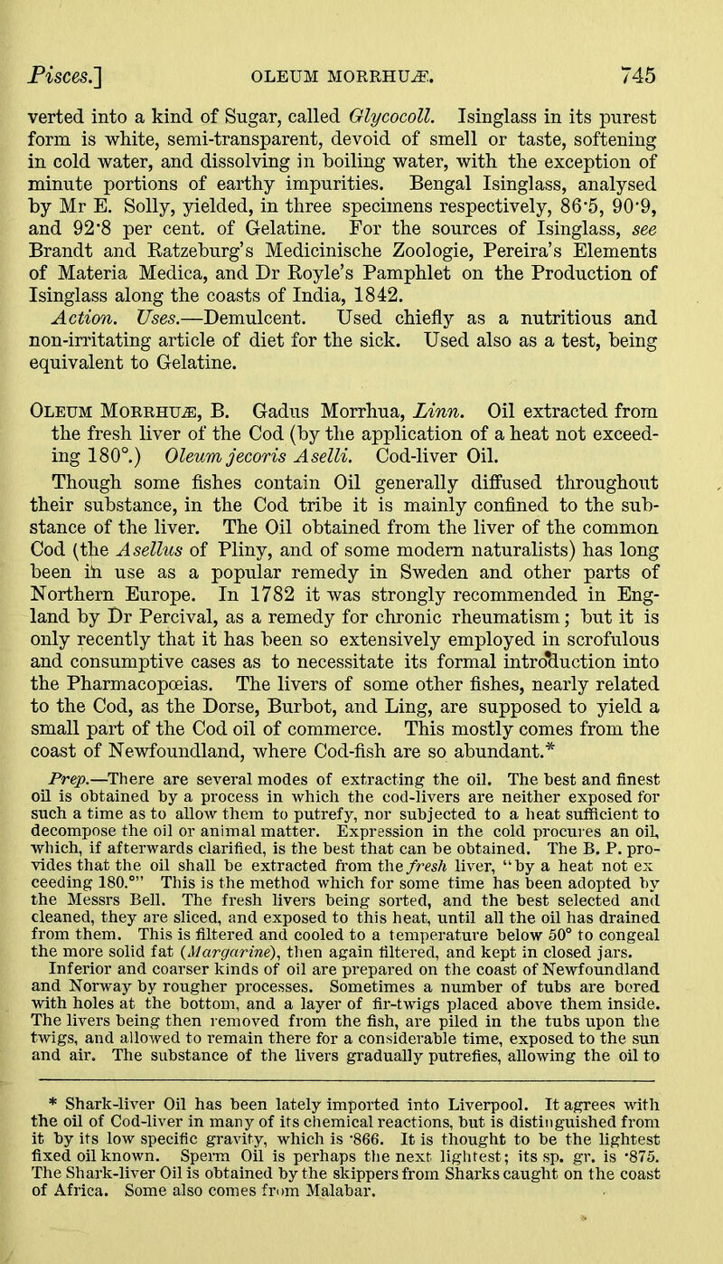 verted into a kind of Sugar, called Glycocoll. Isinglass in its purest form is white, semi-transparent, devoid of smell or taste, softening in cold water, and dissolving in boiling water, with the exception of minute portions of earthy impurities. Bengal Isinglass, analysed by Mr E. Solly, yielded, in three specimens respectively, 86‘5, 90'9, and 92*8 per cent, of Gelatine. For the sources of Isinglass, see Brandt and Ratzeburg’s Medicinische Zoologie, Pereira’s Elements of Materia Medica, and Dr Royle’s Pamphlet on the Production of Isinglass along the coasts of India, 1842. Action. Uses.—Demulcent. Used chiefly as a nutritious and non-irritating article of diet for the sick. Used also as a test, being equivalent to Gelatine. Oleum Morrhu®, B. Gadus Morrhua, Linn. Oil extracted from the fresh liver of the Cod (by the application of a heat not exceed- ing 180°.) Oleum jecoris Aselli. Cod-liver Oil. Though some fishes contain Oil generally diffused throughout their substance, in the Cod tribe it is mainly confined to the sub- stance of the liver. The Oil obtained from the liver of the common Cod (the Asellus of Pliny, and of some modem naturalists) has long been ill use as a popular remedy in Sweden and other parts of Northern Europe. In 1782 it was strongly recommended in Eng- land by Dr Percival, as a remedy for chronic rheumatism; but it is only recently that it has been so extensively employed in scrofulous and consumptive cases as to necessitate its formal introduction into the Pharmacopoeias. The livers of some other fishes, nearly related to the Cod, as the Dorse, Burbot, and Ling, are supposed to yield a small part of the Cod oil of commerce. This mostly comes from the coast of Newfoundland, where Cod-fish are so abundant.* Prep.—There are several modes of extracting the oil. The best and finest oil is obtained by a process in which the cod-livers are neither exposed for such a time as to allow them to putrefy, nor subjected to a heat sufficient to decompose the oil or animal matter. Expression in the cold procures an oil, which, if afterwards clarified, is the best that can he obtained. The B. P. pro- vides that the oil shall he extracted from the fresh liver, “by a heat not ex ceeding 180.°” This is the method which for some time has been adopted by the Messrs Bell. The fresh livers being sorted, and the best selected and cleaned, they are sliced, and exposed to this heat, until all the oil has drained from them. This is filtered and cooled to a temperature below 50° to congeal the more solid fat (Margarine), then again filtered, and kept in closed jars. Inferior and coarser kinds of oil are prepared on the coast of Newfoundland and Norway by rougher processes. Sometimes a number of tubs are bored with holes at the bottom, and a layer of fir-twigs placed above them inside. The livers being then removed from the fish, are piled in the tubs upon the twigs, and allowed to remain there for a considerable time, exposed to the sun and air. The substance of the livers gradually putrefies, allowing the oil to * Shark-liver Oil has been lately imported into Liverpool. It agrees with the oil of Cod-liver in many of its chemical reactions, but is distinguished from it by its low specific gravity, which is ‘866. It is thought to be the lightest fixed oil known. Sperm Oil is perhaps the next lightest; its sp. gr. is *875. The Shark-liver Oil is obtained by the skippers from Sharks caught on the coast of Africa. Some also comes from Malabar.